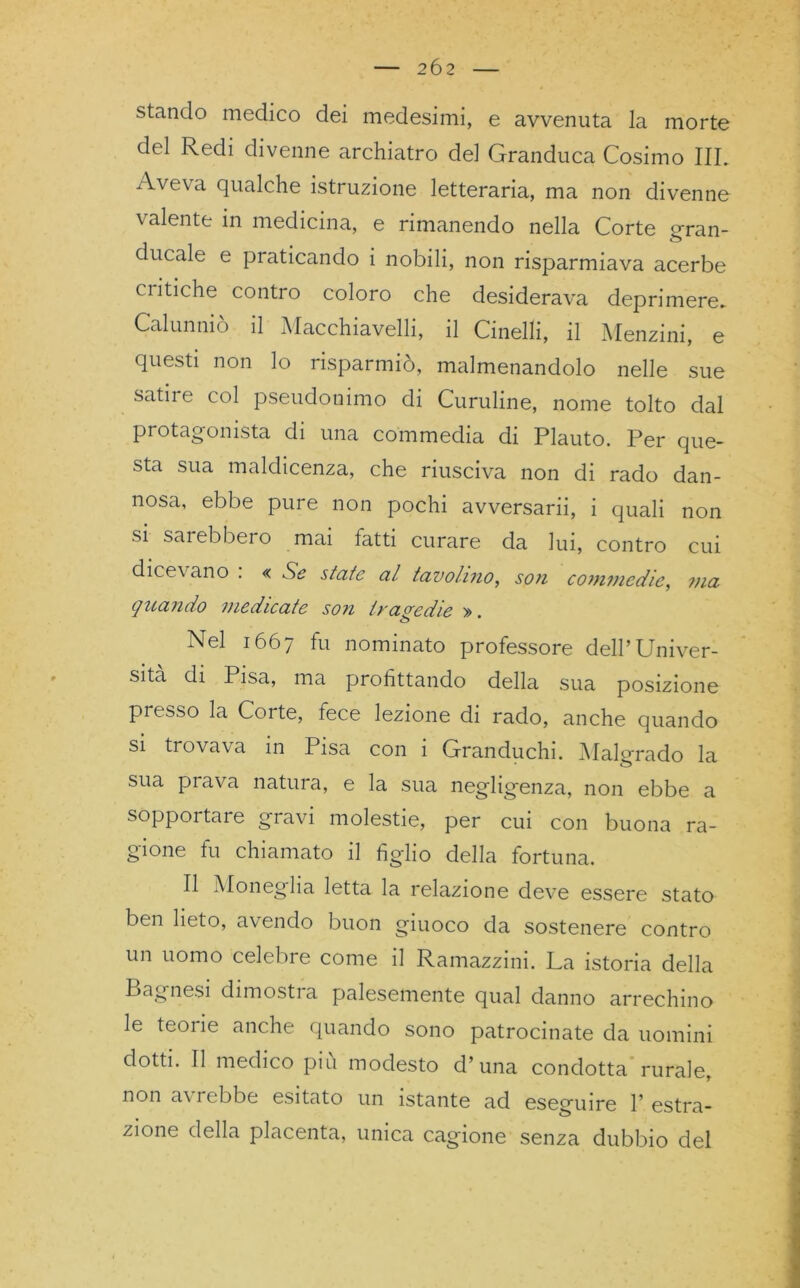 stando medico dei medesimi, e avvenuta la morte del Redi divenne archiatro del Granduca Cosimo III. Aveva qualche istruzione letteraria, ma non divenne \ alente in medicina, e rimanendo nella Corte gran- ducale e praticando i nobili, non risparmiava acerbe ciitiche contro coloro che desiderava deprimere* Calunniò il Macchiavelli, il Cinelli, il Menzini, e questi non lo risparmiò, malmenandolo nelle sue satire col pseudonimo di Curuline, nome tolto dal protagonista di una commedia di Plauto. Per que- sta sua maldicenza, che riusciva non di rado dan- nosa, ebbe pure non pochi avversarii, i quali non si sarebbero mai latti curare da lui, contro cui dice\ ano . « Se state al tavolino, son commedie, ma quando medicate son tragedie » <5 * Nel 1667 fu nominato professore dell’Univer- sità di Pisa, ma profittando della sua posizione presso la Corte, fece lezione di rado, anche quando si trovava in Pisa con 1 Granduchi. Malgrado la sua prava natura, e la sua negligenza, non ebbe a sopportare gravi molestie, per cui con buona ra- gione tu chiamato il fìg-ho della fortuna. Il Monegha letta la relazione deve essere stato ben lieto, avendo buon giuoco da sostenere contro un uomo celebre come il Ramazzini. La istoria della Bagnesi dimostra palesemente qual danno arrechino le teoiie anche quando sono patrocinate da uomini dotti. Il medico piu modesto d’una condotta rurale, non avrebbe esitato un istante ad eseguire 1’ estra- zione della placenta, unica cagione senza dubbio del