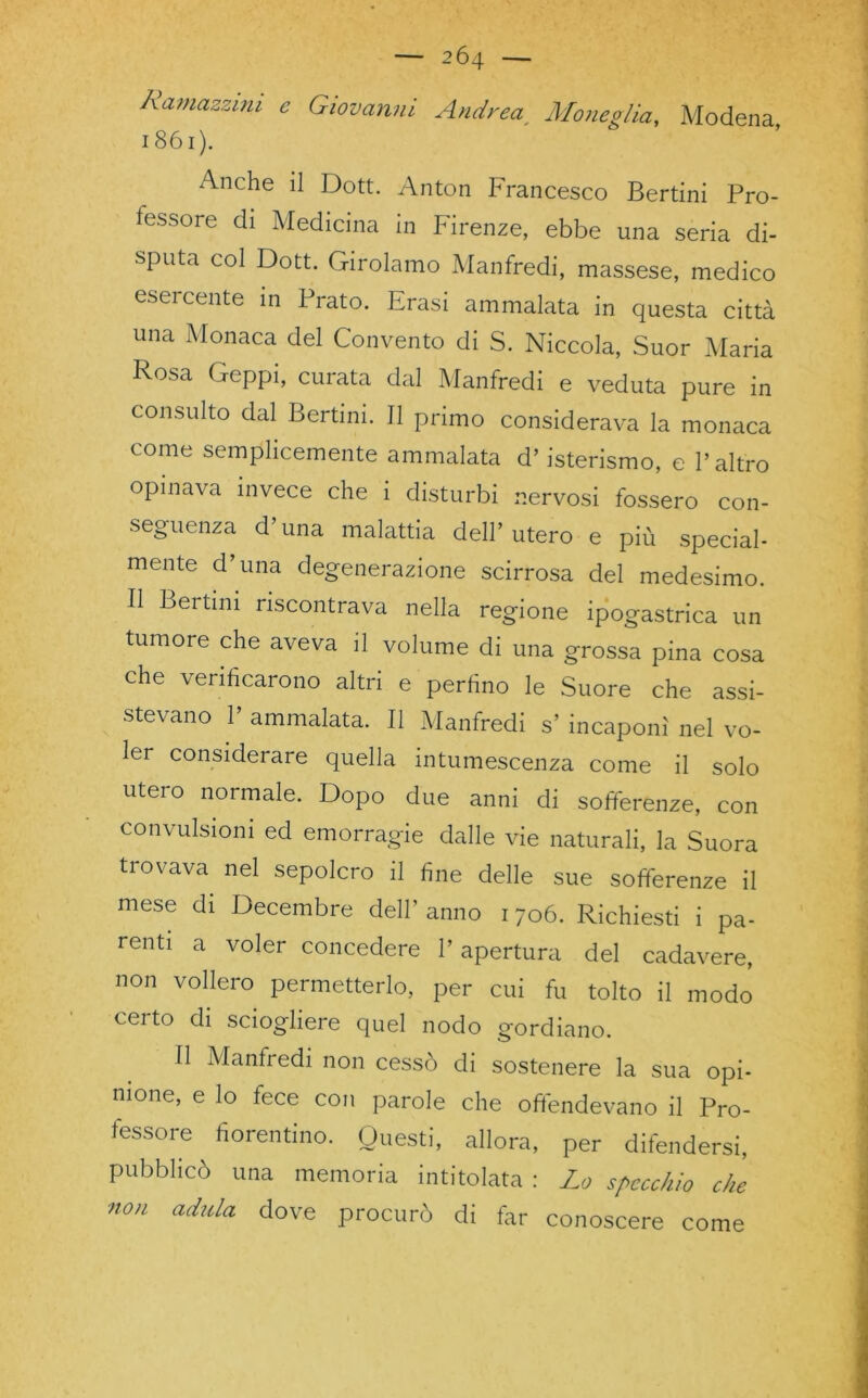 Ramazzim e Giovanni Andrea Mone glia, Modena 1861). x^nche il Dott. Anton Francesco Bertini Pro- fessore di Medicina in Firenze, ebbe una seria di- sputa col Dott. Girolamo Manfredi, massese, medico esercente in Prato. Erasi ammalata in questa città una Monaca del Convento di S. Niccola, Suor Maria Rosa Ceppi, curata dal Manfredi e veduta pure in consulto dal Bertini. Il primo considerava la monaca come semplicemente ammalata d’isterismo, e l’altro opinava invece che i disturbi nervosi fossero con- seguenza d’ima malattia dell’utero e più special- mente d’una degenerazione scirrosa del medesimo. Il Bertmi riscontrava nella regione ipogastrica un tumore che aveva il volume di una grossa pina cosa che verificarono altri e perfino le Suore che assi- stevano 1’ ammalata. Il Manfredi s’ incaponì nel vo- ler considerare quella intumescenza come il solo utero normale. Dopo due anni di sofferenze, con convulsioni ed emorragie dalle vie naturali, la Suora trovava nel sepolcro il fine delle sue sofferenze il mese di Decembre dell’ anno 1706. Richiesti i pa- renti a voler concedere l’apertura del cadavere, non vollero permetterlo, per cui fu tolto il modo certo di sciogliere quel nodo gordiano. Il Manfredi non cessò di sostenere la sua opi- nione, e lo fece con parole che offendevano il Pro- fessore ^ fiorentino. Questi, allora, per difendersi, pubblicò una memoria intitolata : Lo specchio che non adula dove procurò di far conoscere come