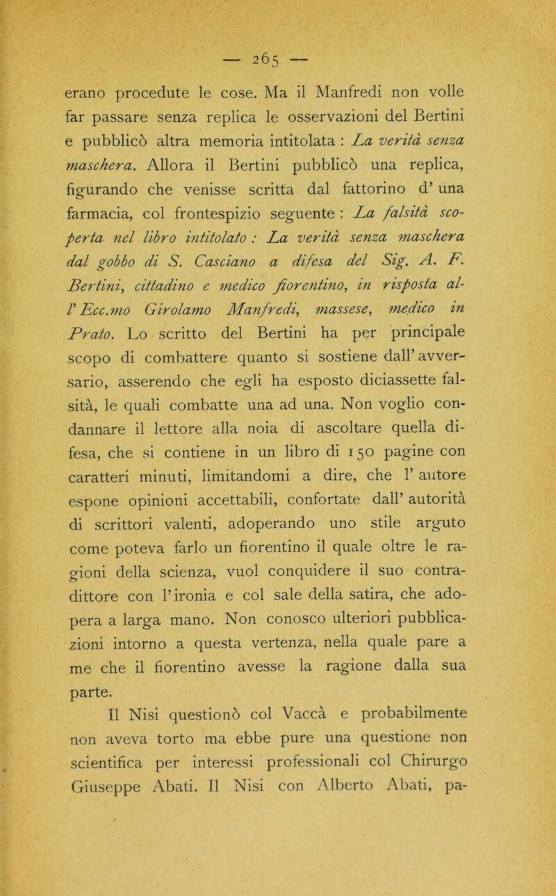 erano procedute le cose. Ma il Manfredi non volle far passare senza replica le osservazioni del Bertini e pubblicò altra memoria intitolata : La verità senza maschera. Allora il Bertini pubblicò una replica, figurando che venisse scritta dal fattorino d’una farmacia, col frontespizio seguente : La falsità sco- perta nel libro intitolato : La verità senza maschera dal gobbo di S. Casciano a difesa del Sig. A. P. Bertini, cittadino e medico fiorentino, in risposta al- r Ecc.mo Girolamo Manfredi, massese, medico in Prato. Lo scritto del Bertini ha per principale scopo di combattere quanto si sostiene dall’ avver- sario, asserendo che egli ha esposto diciassette fal- sità, le quali combatte una ad una. Non voglio con- dannare il lettore alla noia di ascoltare quella di- fesa, che si contiene in un libro di 150 pagine con caratteri minuti, limitandomi a dire, che 1’ autore espone opinioni accettabili, confortate dall’ autorità di scrittori valenti, adoperando uno stile arguto come poteva farlo un fiorentino il quale oltre le ra- gioni della scienza, vuol conquidere il suo contra- dittore con l’ironia e col sale della satira, che ado- pera a larga mano. Non conosco ulteriori pubblica- zioni intorno a questa vertenza, nella quale pare a me che il fiorentino avesse la ragione dalla sua parte. Il Nisi questionò col Vaccà e probabilmente non aveva torto ma ebbe pure una questione non scientifica per interessi professionali col Chirurgo Giuseppe Abati. Il Nisi con Alberto Abati, pa-