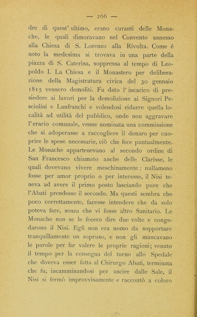 dre di quest’ ultimo, erano curanti delle Mona- che, le quali dimoravano nel Convento annesso alla Chiesa di S. Lorenzo alla Rivolta. Come è noto la medesima si trovava in una parte della piazza di S. Caterina, soppressa al tempo di Leo- poldo I. La Chiesa e il Monastero per delibera- zione della Magistratura civica del 30 gennaio 1815 vennero demoliti. Fu dato l’incarico di pre- siedere ai lavori per la demolizione ai Signori Pe- sciolini e Lanfranchi e volendosi ridurre quella lo- calità ad utilità del pubblico, onde non aggravare l’erario comunale, venne nominata una commissione che si adoperasse a raccogliere il denaro per cuo- prire le spese necessarie, ciò che fece puntualmente. Le Monache appartenevano al secondo ordine di San Francesco chiamato anche delle Clarisse, le quali dovevano vivere meschinamente ; nullameno fosse per amor proprio o per interesse, il Nisi te- neva ad avere il primo posto lasciando pure che l’Abati prendesse il secondo. Ma questi sembra che poco correttamente, facesse intendere che da solo poteva fare, senza che vi fosse altro Sanitario. Le Monache non se le fecero dire due volte e cono-e- O darono il Nisi. Egli non era uomo da sopportare tranquillamente un sopruso, e non gli mancavano le parole per far valere le proprie ragioni; venuto il tempo per la consegna del turno allo Spedale che doveva esser fatta al Chirurgo Abati, terminata che fu, incamminandosi per uscire dalle .Sale, il Nisi si fermò improvvisamente e raccontò a coloro