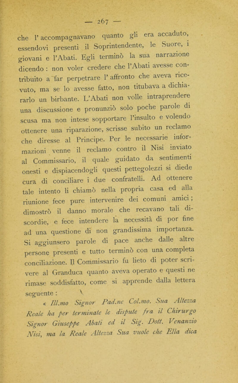 2Ó7 che 1’ accompagnavano quanto gli era accaduto, essendovi presenti il Soprintendente, le Suore, 1 giovani e l’Abati. Egli terminò la sua narrazione dicendo : non voler credere che PAbati avesse con- tribuito a'far perpetrare l’affronto che aveva rice- vuto, ma se lo avesse fatto, non titubava a dichia- rarlo un birbante. L’Abati non volle intraprendere una discussione e pronunziò solo poche parole di scusa ma non intese sopportare l’insulto e volendo ottenere una riparazione, scrisse subito un reclamo che diresse al Principe. Per le necessarie infor- mazioni venne il reclamo contro il Nisi inviato al Commissario, il quale guidato da sentimenti onesti e dispiacendogli questi pettegolezzi si diede cura di conciliare i due confratelli. Ad ottenere tale intento li chiamò nella propria casa ed alla riunione fece pure intervenire dei comuni amici ; dimostrò il danno morale che recavano tali di- scordie, e fece intendere la necessità di por fine ad una questione di non grandissima importanza. Si aggiunsero parole di pace anche dalle alti e persone presenti e tutto terminò con una completa conciliazione. Il Commissario fu lieto di poter scri- vere al Granduca quanto aveva operato e questi ne rimase soddisfatto, come si apprende dalla lettera seguente : ^ « Ill.mo Signor Pad.ite Col.mo. Sua Altezza o Reale ha per terminate le dispute fra il Chi) U) go Signor Giuseppe Abati ed il Sig'. Dott. Venanzio /Vài, ma la Reale Altezza Sua vuole che Ella dica