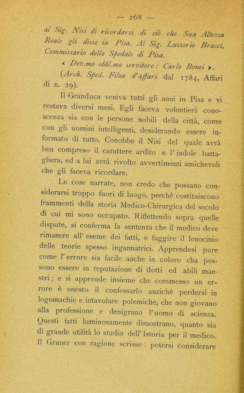 al Sig. Nisi di ricordarsi di ciò che Sua Altezza Reale gli disse in Pisa. Al Sig. Lussorio Bracci, Commissario dello Spedale di Pisa. « Dev.mo obbl.mo servitore: Carlo Borici ». (Ardi. Sped. Filza d'affari dal 1784, Affari dì n. 29). Il Granduca veniva tutti gli anni in Pisa e vi restava diversi mesi. Egli faceva volentieri cono- scenza sia con le persone nobili della città, come con gli uomini intelligenti, desiderando essere in- formato di tutto. Conobbe il Nisi del quale avrà ben compreso il carattere ardito e l’indole batta- gliera, ed a lui avrà rivolto avvertimenti amichevoli che gli faceva ricordare. Le. cose narrate, non credo che possano con- siderarsi troppo fuori di luogo, perchè costituiscono frammenti della storia Medico-Chirurgica del secolo di cui mi sono occupato. Riflettendo sopra quelle dispute, si conferma la sentenza che il medico deve rimanere all’ eseme dei fatti, e fuggire il lenocinlo delle teorie spesso ingannatrici. Apprendesi pure come l’errore sia facile anche in coloro cha pos- sono essere in reputazione di dotti ed abili mae- stri ; e si apprende insieme che commesso un er- rore è onesto il confessarlo anziché perdersi in logomachie e intavolare polemiche, che non giovano alla professione e denigrano l’uomo di scienza. Questi tatti luminosamente dimostrano, quanto sia di grande utilità lo studio dell’Istoria per il medico. Il Gruner con ragione scrisse : potersi considerare