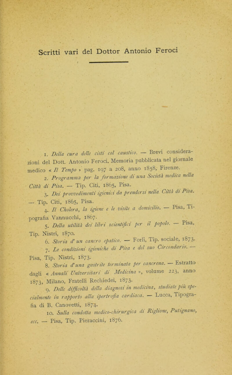 Scritti vari del Dottor Antonio Feroci ! ' 1. Della cura delle cisti col caustico. — Brevi considera- zioni del Dott. Antonio Feroci. Memoria pubblicata nel giornale medico « Il Tempo »' pag. 197 a 208, anno 1858, Firenze. 2. Programma per la formazione di una Società medica nella Città di Pisa. — Tip. Citi, 1865, Pisa. 3. Dei provvedimenti igienici da prendersi nella Città di Pisa. — Tip. Citi, 1865, Pisa. 4. Il Cholera, la igiene e le visite a domicilio. — Pisa, 11- pografia Vannucchi, 1867. 5. Della utilità dei libri scientifici per il popolo. — Pisa, Tip. Nistri, 1870. 6. Storia d’ un cancro epatico. — Forlì, Tip. sociale, 1873. 7. Le condizioni igieniche di Pisa e del suo Circondai io. Pisa, Tip. Nistri, 1873. 8. Storia d’una gastrite terminata per cancrena. Estratto da<di « Annali Universitari di Medicina », volume 223, anno O 1873, Milano, Fratelli Rechiedei, 1873. 9. Delle difficoltà della diagnosi in medicina, studiate piti spe- cialmente in rapporto alla ipertrofia cardiaca. — Lucca, Tipogra- fia di B. Canovetti, 1874. 10. Sulla condotta medico-chirurgica di Riglione, Putì guano, ecc. — Pisa, Tip. Pieraccini, 1876.