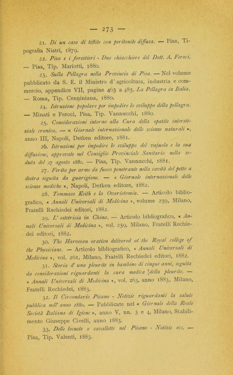 21. Di un caso di tiflite con peritonite diffusa. — Pisa, Ti- pografia Nistri, 1879. 22. Pisa e i forestieri - Due chiacchiere del Dott. A. Feroci. — Pisa, Tip. Mariotti, 1880. 23. Sulla Pellagra nella Provincia di Pisa. — Nel volume pubblicato da S. E. il Ministro d’agricoltura, industria e com- mercio, appendice VII, pagine 463 a 485. La Pellagra in Italia. — Roma, Tip. Cenniniana, 1880. 24. Istruzione popolare per impedire lo sviluppo della pellagra. — Minati e Feroci, Pisa, Tip. Vannucchi, 1880. 25. Considerazioni intorno alla Cura della epatite intersti- ziale cronica. — « Giornale internazionale delle scienze naturali », anno III, Napoli, Detken editore, 1881. 26. Istruzioni per impedire lo sviluppo del vajuolo e la sua diffusione, approvate nel Consiglio Provinciale Sanitario nella se- duta del 2j agosto 1881. — Pisa, Tip. Vannucchi, 1881. 27. Ferita per arme da fuoco penetrante nella cavità del petto a destra seguita da guarigione. — « Giornale internazionale delle scienze mediche », Napoli, Detken editore, 1682. 28. Tommaso Keith e la Ovariotomia. — Articolo biblio- grafico « Annali Universali di Medicina », volume 259, Milano, Fratelli Rechiedei editori, 1882. 29. L’ ostetricia in China. — Articolo bibliografico, « An- nali Universali di Medicina », voi. 259» Milano, h rateili Rechie- dei editori, 1882. 30. The Harvesan oration delivered at thè Royal college of thè Physicians. — Articolo bibliografico, « Annali bmversah di Medicina », voi. 261, Milano, Fratelli Rechiedei editori, 1882. 31. Storia d’ una pleurite in bambino di cinque anni, seguita da considerazioni riguardanti la cura medica \della pleui ite. « Annali Universali di Medicina », voi. 263, anno 1883, Milano, Fratelli Rechiedei, 1883. 32. Il Circondario Pisano - Notizie riguardanti la salute pubblica nell' anno 1880. — Pubblicate nel « Giornale della Reale Società Italiana di Igiene », anno V, nn. 3 e 4> Milano, Stabili- mento Giuseppe Civelli, anno 1883. 33. Delle locuste 0 cavallette nel Pisano - Notizie ecc. — Pisa, Tip. Valenti, 1883.