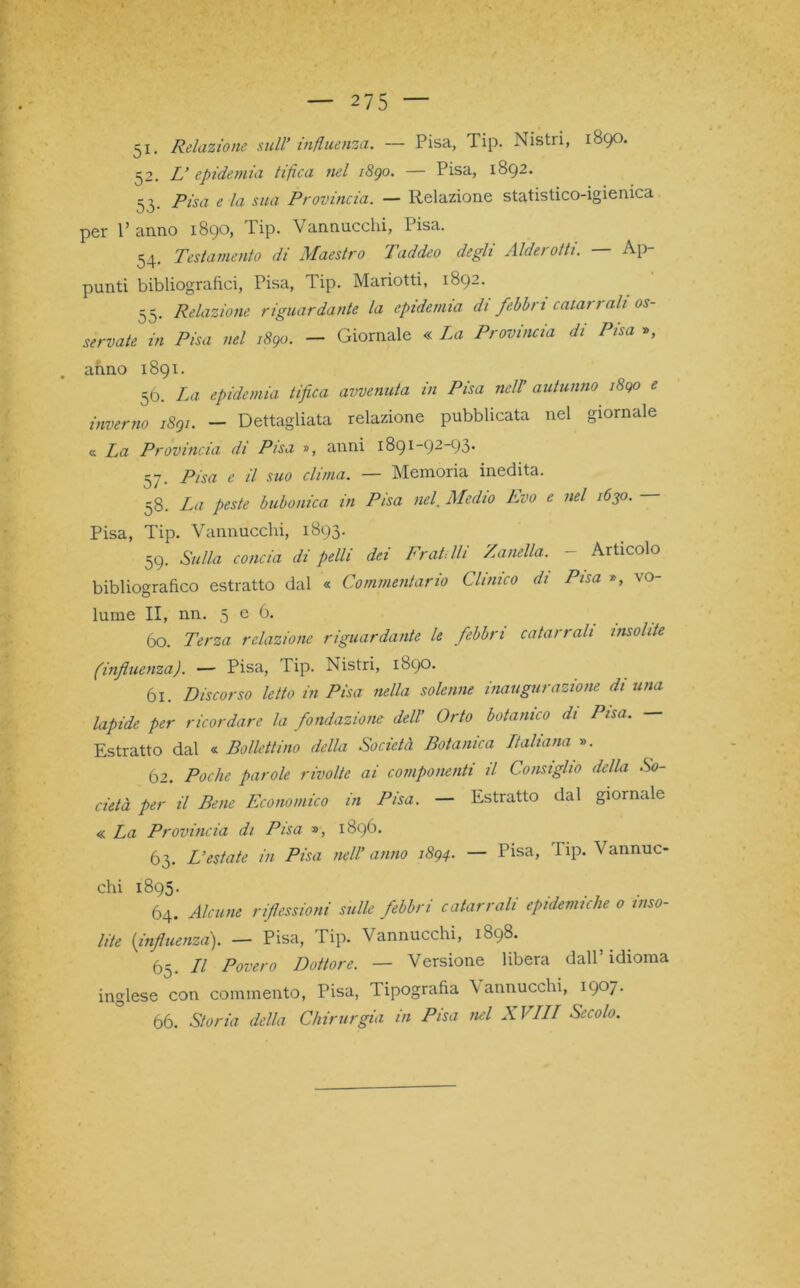 51. Relazione sull’ influenza. — Pisa, Tip. Nistri, 1890. 52. L’ epidemia tifica nel 1890. — Pisa, 1892. 53. Pisa e la sua Provincia. — Relazione statistico-igienica per 1’ anno 1890, Tip. Vannucchi, Pisa. 54. Testamento di Maestro Taddeo degli Alderofti. — Ap- punti bibliografici, Pisa, Tip. Mariotti, 1892. 55. Relazione riguardante la epidemia di febbri catarrali os- servate in Pisa nel 1890. — Giornale « La Provincia di Pisa », anno 1891. 56. La epidemia tifica avvenuta in Pisa nell’ autunno 1890 e inverno 1891. — Dettagliata relazione pubblicata nel giornale « La Provincia di Pisa », anni 1891-92-93. 57. Pisa e il suo clima. — Memoria inedita. 58. La peste bubonica in Pisa nel. Medio Evo e nel 1630. — Pisa, Tip. Vannucchi, 1893. 59. Sulla concia di pelli dei Fratelli Zanella. - Articolo bibliografico estratto dal « Commentario Clinico di Pisa », vo- lume II, nn. 5 e 6. 60. Terza relazione riguardante le febbri catarrali insolite (influenza). — Pisa, Tip. Nistri, 1890. ól. Discorso letto in Pisa nella solenne inaugurazione di una lapide per ricordare la fondazione dell’ Orto botanico di Pisa. — Estratto dal « Bollettino della Società Botanica Ltaliana ». Ò2. Poche parole rivolte ai componenti il Consiglio della So- cietà per il Bene Economico in Pisa. — Estratto dal giornale « La Provincia di Pisa », 1896. 63. L’estate in Pisa nell’ anno 1894. — Tisa, 1 ip. V annuc- chi 1895. 64. Alcune riflessioni sulle febbri catarrali epidemiche 0 inso- lite (influenza). — Pisa, Tip. Vannucchi, 1898. 65. Il Povero Dottore. — Versione libera dall’ idioma inglese con commento, Pisa, Tipografia Vannucchi, 1907. 66. Storia della Chirurgia in Pisa nel XVIII Secolo.