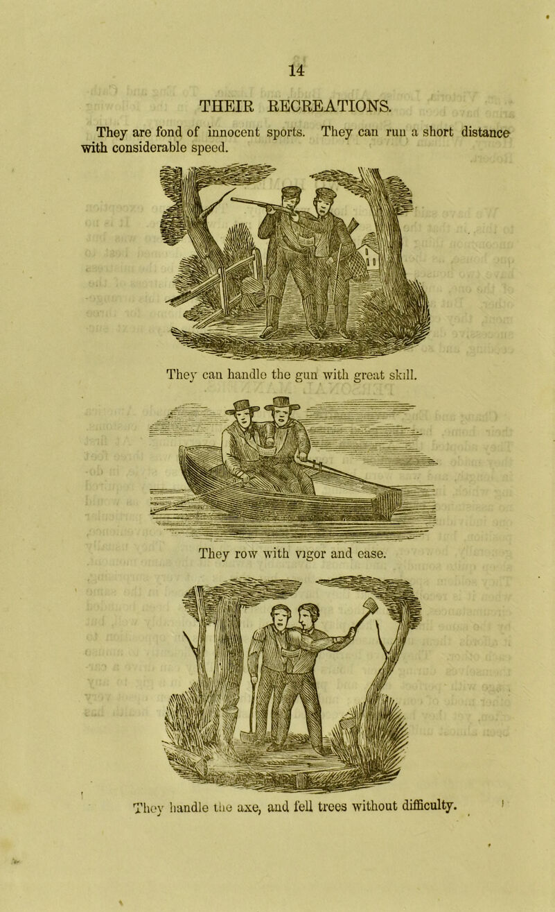 THEIR RECREATIONS. They are fond of innocent sports. They can run a short distance with considerable speed. They can handle the gun with great skill. They row with vigor and ease. They handle the axe, and fell trees without difficulty.