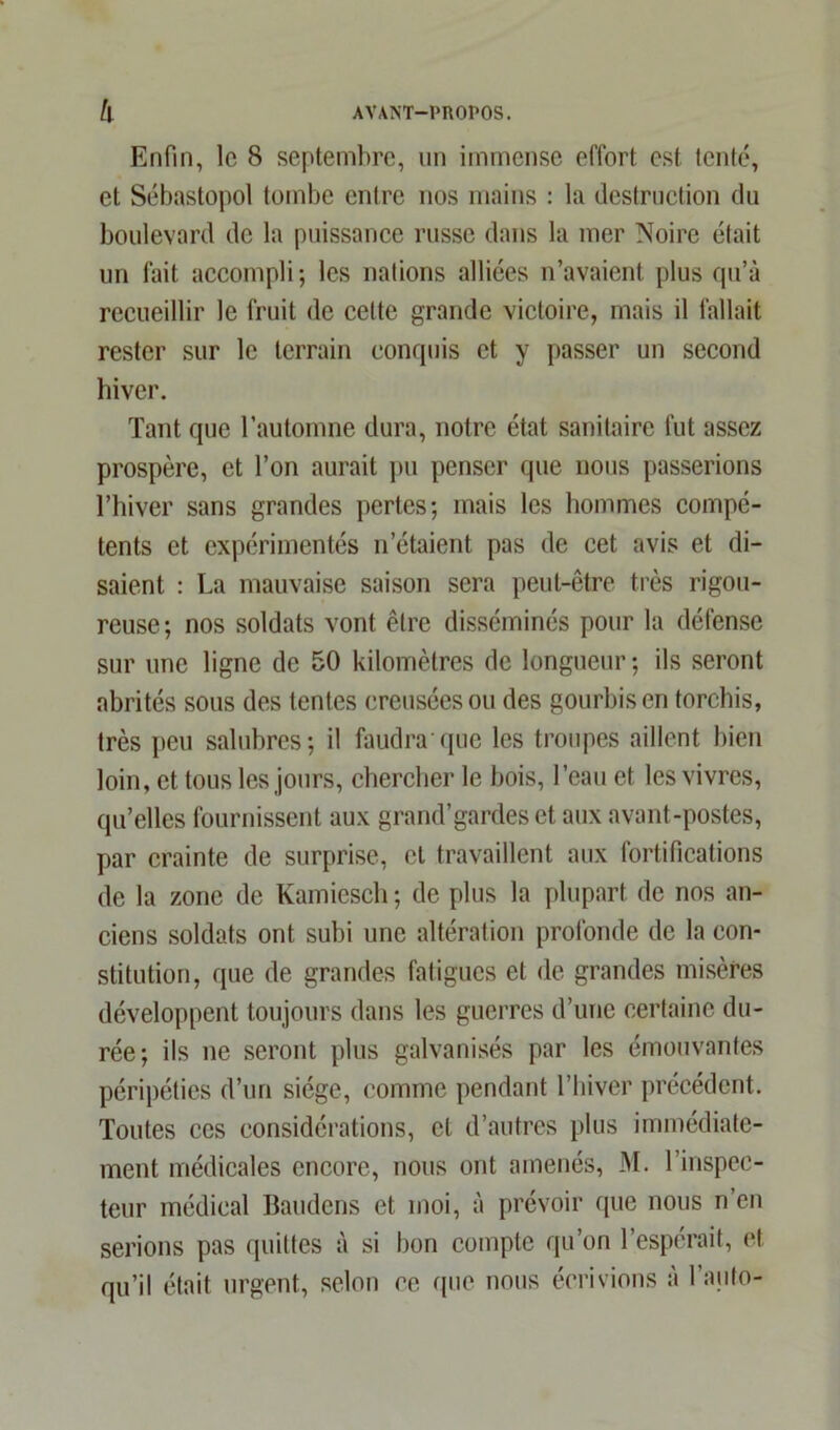 Enfin, le 8 septembre, un immense effort est tenté, et Sébastopol tombe entre nos mains : la destruction du boulevard de la puissance russe dans la mer Noire était un fait accompli; les nations alliées n’avaient plus qu’à recueillir le fruit de cette grande victoire, mais il fallait rester sur le terrain conquis et y passer un second hiver. Tant que l’automne dura, notre état sanitaire fut assez prospère, et l’on aurait pu penser que nous passerions l’hiver sans grandes pertes; mais les hommes compé- tents et expérimentés n’étaient pas de cet avis et di- saient : La mauvaise saison sera peut-être très rigou- reuse; nos soldats vont être disséminés pour la défense sur une ligne de 50 kilomètres de longueur ; ils seront abrités sous des tentes creusées ou des gourbis en torchis, très peu salubres; il faudra'que les troupes aillent bien loin, et tous les jours, chercher le bois, l’eau et les vivres, qu’elles fournissent aux grand’gardes et aux avant-postes, par crainte de surprise, et travaillent aux fortifications de la zone de Kamiesch; de plus la plupart de nos an- ciens soldats ont subi une altération profonde de la con- stitution, que de grandes fatigues et de grandes misères développent toujours dans les guerres d’une certaine du- rée; ils ne seront plus galvanisés par les émouvantes péripéties d’un siège, comme pendant l’hiver précédent. Toutes ces considérations, et d’autres plus immédiate- ment médicales encore, nous ont amenés, M. l’inspec- teur médical Baudens et moi, à prévoir que nous n’en serions pas quittes à si bon compte qu’on l’espérait, et qu’il était urgent, selon ce que nous écrivions à l’auto-