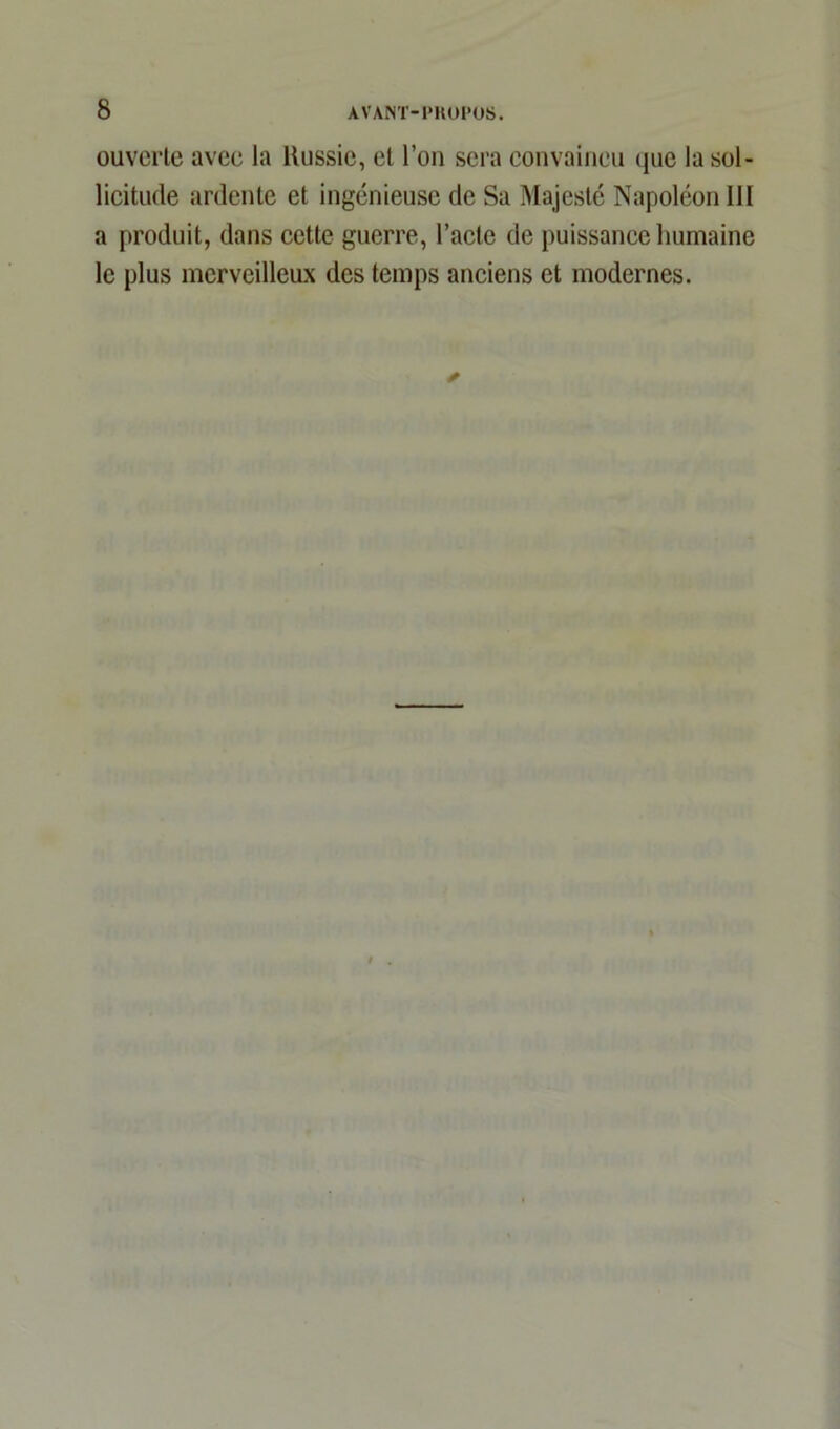ouverte avee la Russie, et l’on sera convaincu que la sol- licitude ardente et ingénieuse de Sa Majesté Napoléon III a produit, dans cette guerre, l’acte de puissance humaine le plus merveilleux des temps anciens et modernes.