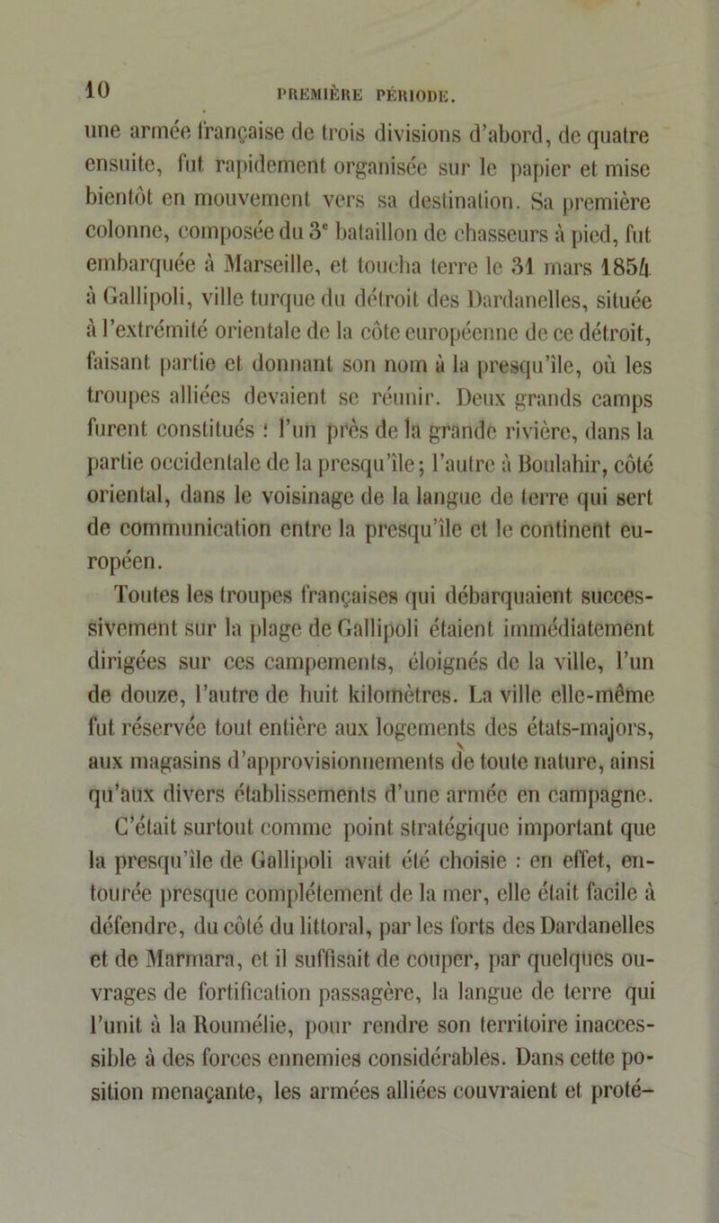 une armée française de trois divisions d’abord, de quatre ensuite, fut rapidement organisée sur le papier et mise bientôt en mouvement vers sa destination. Sa première colonne, composée du 3e bataillon de chasseurs à pied, fut embarquée à Marseille, et toucha terre le 31 mars 185/f à Gallipoli, ville turque du délroit des Dardanelles, située à l’extrémité orientale de la côte européenne de ce détroit, faisant partie et donnant son nom à la presqu’île, où les troupes alliées devaient se réunir. Deux grands camps furent constitués : l’un près de la grande rivière, dans la partie occidentale de la presqu’île; l’autre à Boulahir, côté oriental, dans le voisinage de la langue de terre qui sert de communication entre la presqu’île et le continent eu- ropéen. Toutes les troupes françaises qui débarquaient succes- sivement sur la plage de Gallipoli étaient immédiatement dirigées sur ces campements, éloignés de la ville, l’un de douze, l’autre de huit kilomètres. La ville elle-même fut réservée tout entière aux logements des états-majors, aux magasins d’approvisionnements de toute nature, ainsi qu’aux divers établissements d’une armée en campagne. C’était surtout comme point stratégique important que la presqu’île de Gallipoli avait été choisie : en effet, en- tourée presque complètement de la mer, elle était facile à défendre, du côté du littoral, par les forts des Dardanelles et de Marmara, et il suffisait de couper, par quelques ou- vrages de fortification passagère, la langue de terre qui l’unit à la Roumélie, pour rendre son territoire inacces- sible à des forces ennemies considérables. Dans cette po- sition menaçante, les armées alliées couvraient et proté-