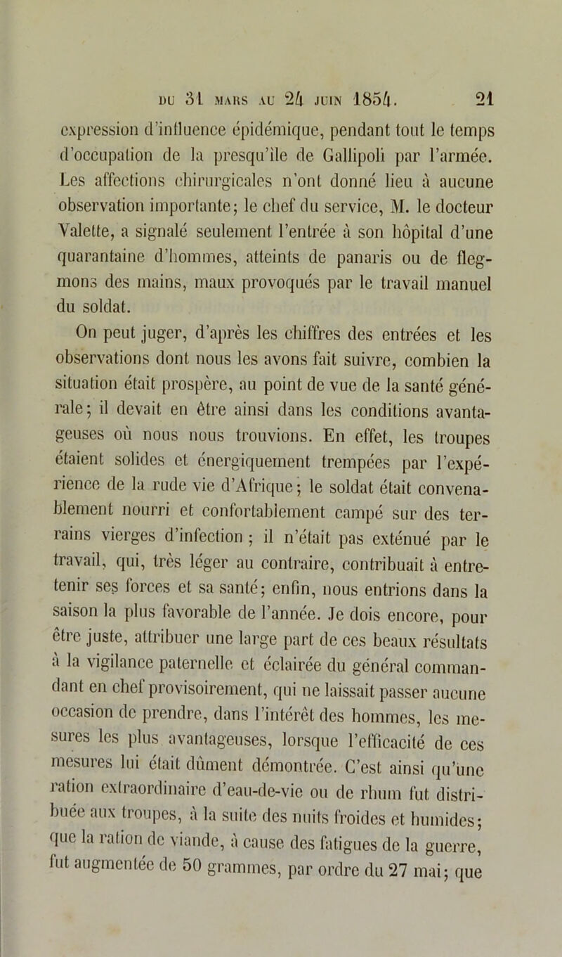 expression d’intluence épidémique, pendant tout le temps d’occupation de la presqu’île de Gallipoli par l’armée. Les affections chirurgicales n’ont donné lieu à aucune observation importante; le chef du service, M. le docteur Valette, a signalé seulement l’entrée à son hôpital d’une quarantaine d’hommes, atteints de panaris ou de fleg- mons des mains, maux provoqués par le travail manuel du soldat. On peut juger, d’après les chiffres des entrées et les observations dont nous les avons fait suivre, combien la situation était prospère, au point de vue de la santé géné- rale; il devait en être ainsi dans les conditions avanta- geuses où nous nous trouvions. En effet, les troupes étaient solides et énergiquement trempées par l’expé- rience de la rude vie d’Afrique; le soldat était convena- blement nourri et confortablement campé sur des ter- rains vierges d’infection ; il n’était pas exténué par le travail, qui, très léger au contraire, contribuait à entre- tenir ses forces et sa santé; enfin, nous entrions dans la saison la plus favorable de l’année. Je dois encore, pour être juste, attribuer une large part de ces beaux résultats a la vigilance paternelle et éclairée du général comman- dant en chef provisoirement, qui ne laissait passer aucune occasion de prendre, dans l’intérêt des hommes, les me- sures les plus avantageuses, lorsque l’efficacité de ces mesures lui était dûment démontrée. C’est ainsi qu'une îation extraordinaire d’eau-de-vie ou de rhum fut distri- buée aux troupes, à la suite des nuits froides et humides; que la ration de viande, à cause des fatigues de la guerre,' fut augmentée de 50 grammes, par ordre du 27 mai; que