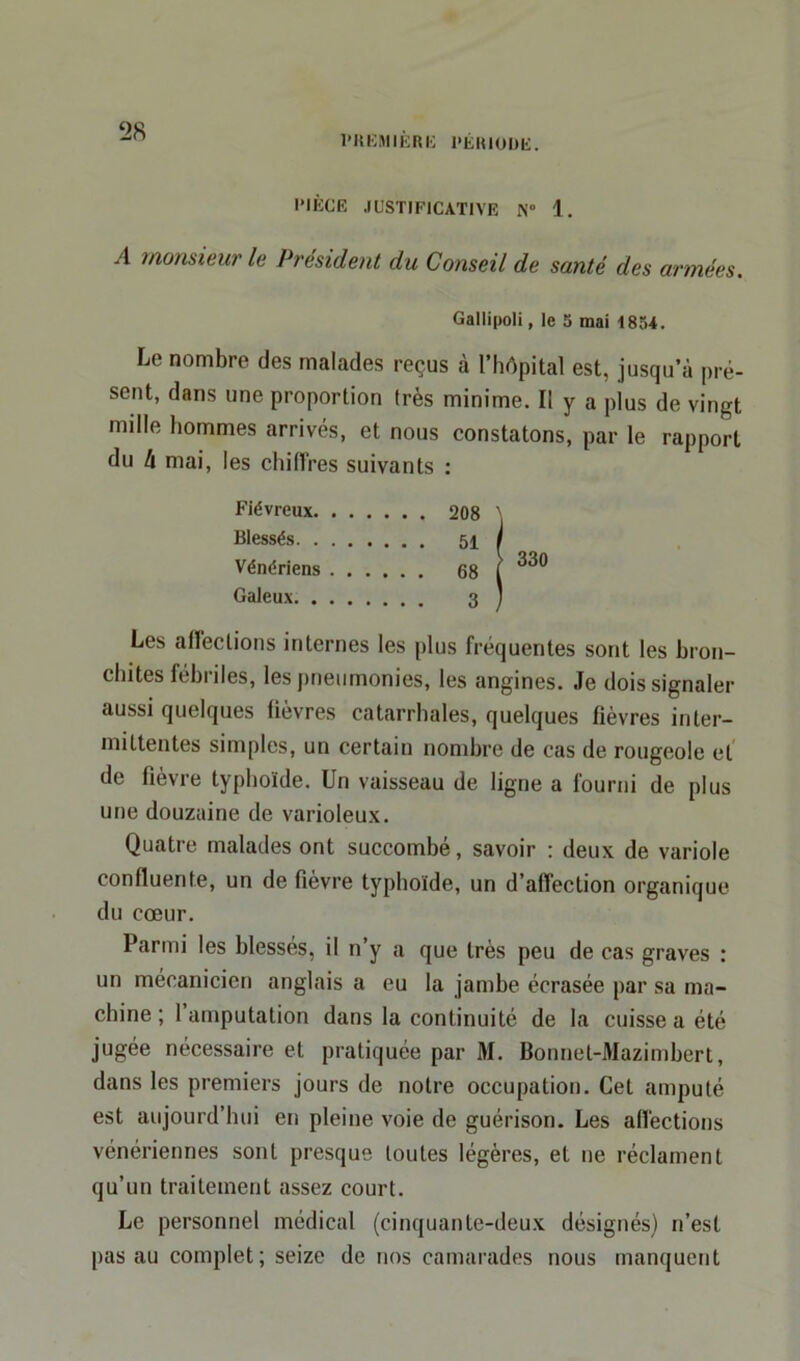 PIÈCE JUSTIFICATIVE N° 1. A monsieur le Président du Conseil de santé des armées. Gallipoli, le 5 mai 1854. Le nombre des malades reçus à l’hôpital est, jusqu’à pré- sent, dans une proportion très minime. Il y a plus de vingt mille hommes arrivés, et nous constatons, par le rapport du l\. mai, les chiffres suivants : Fiévreux 208 Blessés 51 Vénériens 68 Galeux 3 Les allections internes les plus fréquentes sont les bron- chites fébriles, les pneumonies, les angines. Je dois signaler aussi quelques fièvres catarrhales, quelques fièvres inter- mittentes simples, un certain nombre de cas de rougeole et de fièvre typhoïde. Un vaisseau de ligne a fourni de plus une douzaine de varioleux. Quatre malades ont succombé, savoir : deux de variole confluente, un de fièvre typhoïde, un d’alTection organique du cœur. Parmi les blessés, il n’y a que très peu de cas graves : un mécanicien anglais a eu la jambe écrasée par sa ma- chine ; l’amputation dans la continuité de la cuisse a été jugée nécessaire et pratiquée par M. Bonnet-Mazimbert, dans les premiers jours de notre occupation. Cet amputé est aujourd’hui en pleine voie de guérison. Les affections vénériennes sont presque toutes légères, et ne réclament qu’un traitement assez court. Le personnel médical (cinquante-deux désignés) n’est pas au complet; seize de nos camarades nous manquent