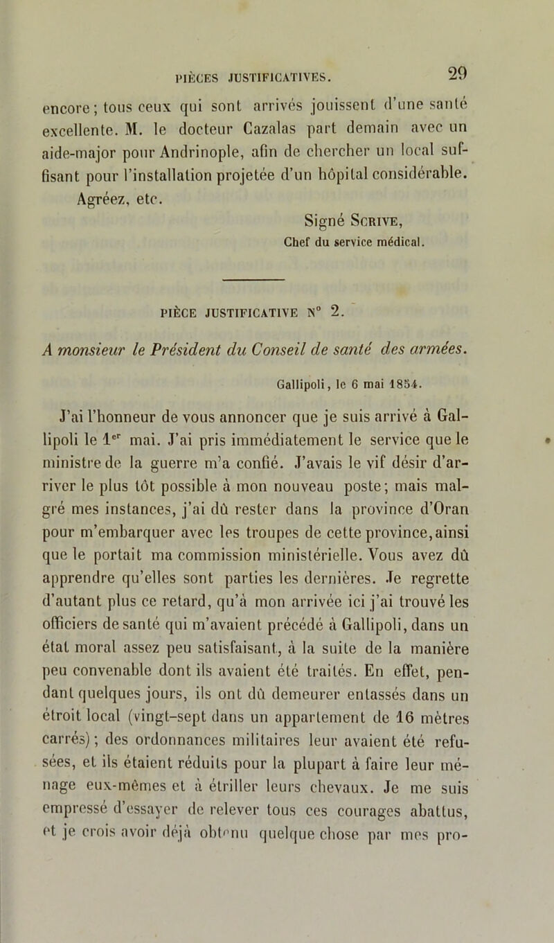 encore; tous ceux qui sont arrivés jouissent d’une santé excellente. M. le docteur Cazalas part demain avec un aide-major pour Andrinople, afin de chercher un local suf- fisant pour l’installation projetée d’un hôpital considérable. Agréez, etc. Signé Scrive, Chef du service médical. PIÈCE JUSTIFICATIVE N° 2. A monsieur le Président du Conseil de santé des armées. Gallipoli, le 6 mai 18S4. J’ai l’honneur de vous annoncer que je suis arrivé à Gal- lipoli le 1er mai. J’ai pris immédiatement le service que le ministre de la guerre m’a confié. J’avais le vif désir d’ar- river le plus tôt possible à mon nouveau poste; mais mal- gré mes instances, j’ai dû rester dans la province d’Oran pour m’embarquer avec les troupes de cette province, ainsi que le portait ma commission ministérielle. Vous avez dû apprendre qu’elles sont parties les dernières. .Te regrette d’autant plus ce retard, qu’à mon arrivée ici j’ai trouvé les officiers de santé qui m’avaient précédé à Gallipoli, dans un état moral assez peu satisfaisant, à la suite de la manière peu convenable dont ils avaient été traités. En effet, pen- dant quelques jours, ils ont dû demeurer entassés dans un étroit local (vingt-sept dans un appartement de 16 mètres carrés); des ordonnances militaires leur avaient été refu- sées, et ils étaient réduits pour la plupart à faire leur mé- nage eux-mèmes et à étriller leurs chevaux. Je me suis empressé d’essayer de relever tous ces courages abattus, et je crois avoir déjà obtenu quelque chose par mes pro-