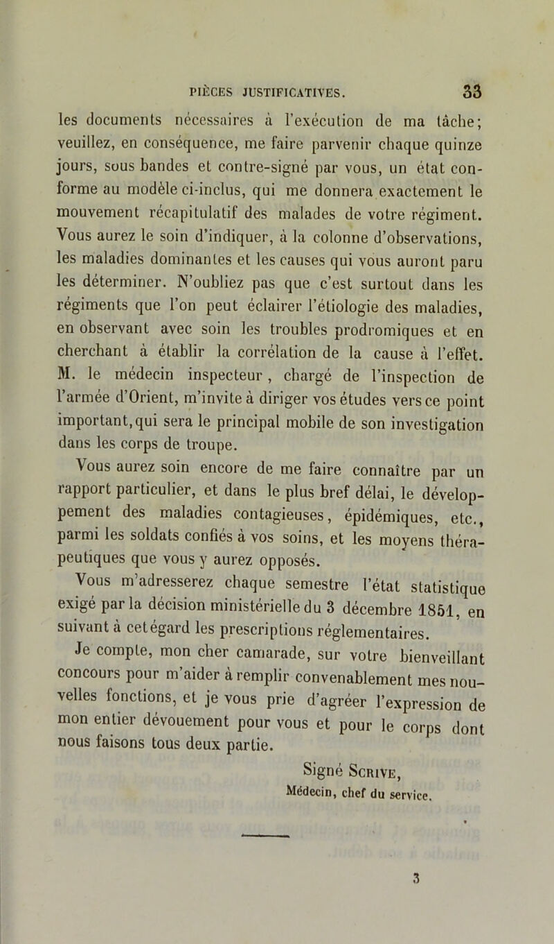 les documents nécessaires à l’exécution de ma tâche; veuillez, en conséquence, me faire parvenir chaque quinze jours, sous bandes et contre-signé par vous, un état con- forme au modèle ci-inclus, qui me donnera exactement le mouvement récapitulatif des malades de votre régiment,. Vous aurez le soin d’indiquer, à la colonne d’observations, les maladies dominantes et les causes qui vous auront paru les déterminer. N’oubliez pas que c’est surtout dans les régiments que l’on peut éclairer l’étiologie des maladies, en observant avec soin les troubles prodromiques et en cherchant à établir la corrélation de la cause cà l’effet. M. le médecin inspecteur, chargé de l’inspection de l’armée d’Orient, m’invite à diriger vos études vers ce point important,qui sera le principal mobile de son investigation dans les corps de troupe. \ous aurez soin encore de me faire connaître par un rapport particulier, et dans le plus bref délai, le dévelop- pement des maladies contagieuses, épidémiques, etc., paimi les soldats confies a vos soins, et les moyens théra- peutiques que vous y aurez opposés. Vous m’adresserez chaque semestre l’état statistique exigé parla décision ministérielle du 3 décembre 1851, en suivant cà cetégard les prescriptions réglementaires. Je compte, mon cher camarade, sur votre bienveillant concours pour m’aider à remplir convenablement mes nou- velles ionctions, et je vous prie d’agréer l’expression de mon entier dévouement pour vous et pour le corps dont nous faisons tous deux partie. Signé Scrive, Médecin, chef du service.