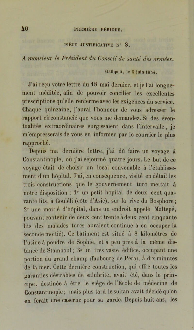 PIÈCE JUSTIFICATIVE N° 8. A monsieur le Président du Conseil de santé des armées. Gallipoli, le 5 juin 1854. J’ai reçu votre lettre du 18 mai dernier, et je l’ai longue- ment méditée, afin de pouvoir concilier les excellentes prescriptions qu’elle renferme avec les exigences du service. Chaque quinzaine, j’aurai l’honneur de vous adresser le rapport circonstancié que vous me demandez. Si des éven- tualités extraordinaires surgissaient dans l’intervalle, je m’empresserais de vous en informer par le courrier le plus rapproché. Depuis ma dernière lettre, j’ai dù faire un voyage à Constantinople, où j’ai séjourné quatre jours. Le but de ce voyage était de choisir un local convenable à l’établisse- ment d’un hôpital. J’ai, en conséquence, visité en détail les trois constructions que le gouvernement turc mettait à notre disposition : 1° un petit hôpital de deux cent qua- rante lits, à Couléli (côte d’Asie), sur la rive du Bosphore; 2° une moitié d’hôpital, dans un endroit appelé Maltepé, pouvant contenir de deux cent trente à deux cent cinquante lits (les malades turcs auraient continué à en occuper la seconde moitié). Ce bâtiment est situé à 8 kilomètres de l’usine à poudre de Sophie, et à peu près à la même dis- tance de Stamboul ; 3» un très vaste édifice, occupant une portion du grand champ (faubourg de Péra), h dix minutes de la mer. Cette dernière construction, qui offre toutes les garanties désirables de salubrité, avait été, dans le prin- cipe, destinée à être le siège de l'École de médecine de Constantinople; mais plus lard le sultan avait décidé qu’on en ferait une caserne pour sa garde. Depuis huit ans, les