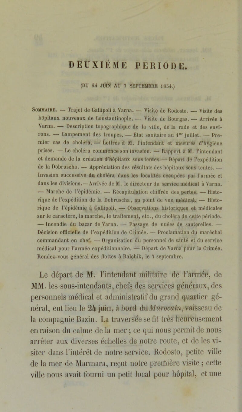 DEUXIÈME PERIODE (DU 24 JUIN AU 7 SEPTEMBRE 1854.) Sommaire. — Trajet de Gallipoli à Varna. — Visite de Rodosto. — Visite des hôpitaux nouveaux de Constantinople. — Visite de Bourgas. — Arrivée à Varna. — Description topographique de la ville, de la rade et des envi- rons. — Campement des troupes. — État sanitaire au 1er juillet. — Pre- mier cas de choléra. — Lettres à M. l’intendant et mesures d’hygiène prises. — Le choléra commence son invasion. — Rapport à M. l’intendant et demande de la création d’hôpitaux sous tentes.— Départ de l’expédition de la Dobruscha. — Appréciation des résultats des hôpitaux sous tentes. — Invasion successive du choléra dans les localités occupées par l'armée et dans les divisions. — Arrivée de M. le directeur du service médical à Varna. — Marche de l’épidémie. — Récapitulation chiffrée des perles. — Histo- rique de l’expédition de la Dobruscha, au point de vue médical. — Histo- rique de l’épidémie à Çallipoli. — Observation historiques et médicales sur le caractère, la marche, le traitement, etc., du choléra de cette période. — Incendie du bazar de Varna. — Passage de nuées de sauterelles. — Décision officielle de l’expédition de Crimée. — Proclamation du maréchal commandant en chef. — Organisation du personnel de santé et du service médical pour l’armée expéditionnaire. — Départ de Varna pour la Crimée. Rendez-vous général des flottes à Balchik, le 7 septembre. Le départ de M. l’intendant militaire de l’armée, de MM. les sous-intendants, chefs des services généraux, des personnels médical et administratif du grand quartier gé- néral, eut lieu le 24 juin, à bord du Marocain, vaifeseau de la compagnie Bazin. La traversée se fit très heureusement en raison du calme de la mer ; ce qui nous permit de nous arrêter aux diverses échelles de notre route, et de les vi- siter dans l’intérêt de notre service. Rodosto, petite ville de la mer de Marmara, reçut notre première visite ; cette ville nous avait fourni un petit local pour hôpital, et une