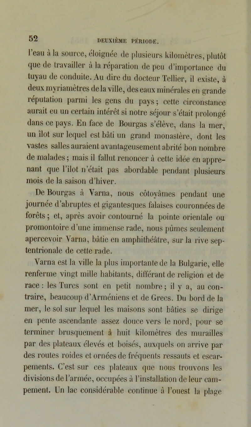 1 eau a la source, éloignée de plusieurs kilomètres, plutôt fjue de travailler à la réparation de peu d’importance du tuyau de conduite. Au dire du docteur ïcllier, il existe, à deux myriametres de la ville, des eaux minérales en grande réputation parmi les gens du pays; cette circonstance aurait eu un certain intérêt si notre séjour s'était prolongé dans ce pays. En face de Bourgas s’élève, dans la mer, un îlot sur lequel est bâti un grand monastère, dont les vastes salles auraient avantageusement abrité bon nombre de malades ; mais il fallut renoncer à celte idée en appre- nant que l’ilot n’était pas abordable pendant plusieurs mois de la saison d’hiver. De Bourgas à Varna, nous côtoyâmes pendant une journée d’abruptes et gigantesques falaises couronnées de forêts ; et, après avoir contourné la pointe orientale ou promontoire d’une immense rade, nous pûmes seulement apercevoir Varna, bâtie en amphithéâtre, sur la rive sep- tentrionale de cette rade. Varna est la ville la plus importante de la Bulgarie, elle renferme vingt mille habitants, différant de religion et de race : les Turcs sont en petit nombre ; il y a, au con- traire, beaucoup d’Arméniens et de Grecs. Du bord de la mer, le sol sur lequel les maisons sont bâties se dirige en pente ascendante assez douce vers le nord, pour se terminer brusquement à huit kilomètres des murailles par des plateaux élevés et boisés, auxquels on arrive par des routes roides et ornées de fréquents ressauts et escar- pements. C’est sur ces plateaux que nous trouvons les divisions de l’armée, occupées à l’installation de leur cam- pement. Un lac considérable continue â l’ouest la plage