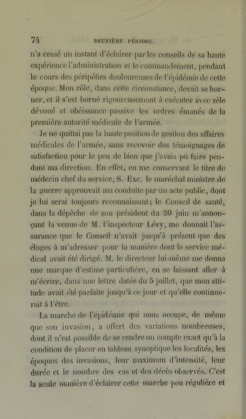 n’a cessé un instant d’éclairer parles conseils de sa haute expérience l’administration et le commandement, pendant le cours des péripéties douloureuses de l’épidémie de cette époque. Mon rôle, dans cette circonstance, devait se bor- ner, et il s’est borné rigoureusement à exécuter avec zèle dévoué et obéissance passive les ordres émanés de la première autorité médicale de l’armée. Je no quittai pas la haute position de gestion des affaires médicales de l’armée, sans recevoir des témoignages de satisfaction pour le peu de bien que j’avais pu faire pen- dant ma direction. En effet, en me conservant le titre de médecin chef du service, S. Exe. le maréchal ministre de la guerre approuvait ma conduite par un acte public, dont je lui serai toujours reconnaissant; le Conseil de santé, dans la dépêche de son président du 20 juin m’annon- çant la venue de M. l’inspecteur Lévy, me donnait l’as- surance que le Conseil n’avait jusqu’à présent que des éloges à m’adresser pour la manière dont le service mé- dical avait été dirigé. M. le directeur lui-même me donna une marque d’estime particulière, en se laissant aller à m’écrire, dans une lettre datée du 5 juillet, que mon atti- tude avait été parfaite jusqu’à ce jour et qu’elle continue- rait à l’être. La marche de l’épidémie qui nous occupe, de même que son invasion, a offert des variations nombreuses, dont il n'est possible de se rendre un compte exact qu’à la condition de placer en tableau synoptique les localités, les époques des invasions, leur maximum d’intensité, leur durée et le nombre des cas et des décès observés. C’est la seule manière d’éclairer cette marche peu régulière et