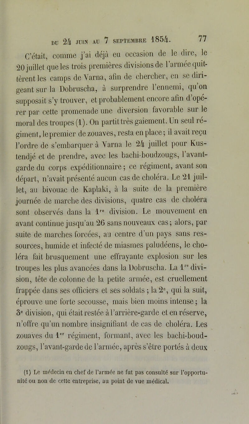 C’était, comme j’ai déjà eu occasion de le dire, le 20 juillet que les trois premières divisions de l’armée quit- tèrent les camps de Varna, afin de chercher, en se diri- geant sur la Dobruscha, a surprendre 1 ennemi, qu on supposait s’y trouver, et probablement encore afin d opé- rer par cette promenade une diversion favorable sui le moral des troupes (1). On partit très gaiement. Un seul ré- giment, le premier de zouaves, resta en place ; il avait reçu l’ordre de s’embarquera Varna le 24 juillet pour Ivus- tendjé et de prendre, avec les bachi-boudzougs, 1 avant- garde du corps expéditionnaire ; ce régiment, avant son départ, n’avait présenté aucun cas de choléra. Le 21 juil- let, au bivouac de Kaplaki, à la suite de la première journée de marche des divisions, quatre cas de choléra sont observés dans la lre division. Le mouvement en avant continue jusqu’au 26 sans nouveaux cas; alors, par suite de marches forcées, au centre d’un pays sans res- sources, humide et infecté de miasmes paludéens, le cho- léra fait brusquement une effrayante explosion sur les troupes les plus avancées dans la Dobruscha. La lre divi- sion, tête de colonne de la petite armée, est cruellement frappée dans ses officiers et ses soldats ; la 2% qui la suit, éprouve une forte secousse, mais bien moins intense ; la 3e division, qui était restée à l’arrière-garde et en réserve, n’offre qu’un nombre insignifiant de cas de choléra. Les zouaves du 1 régiment, formant, avec les bachi-boud- zougs, l’avant-garde de l’armée, après s’être portés à deux (1) Le médecin en chef de l’armée ne fut pas consulté sur l’opportu- nité ou non de cette entreprise, au point de vue médical.