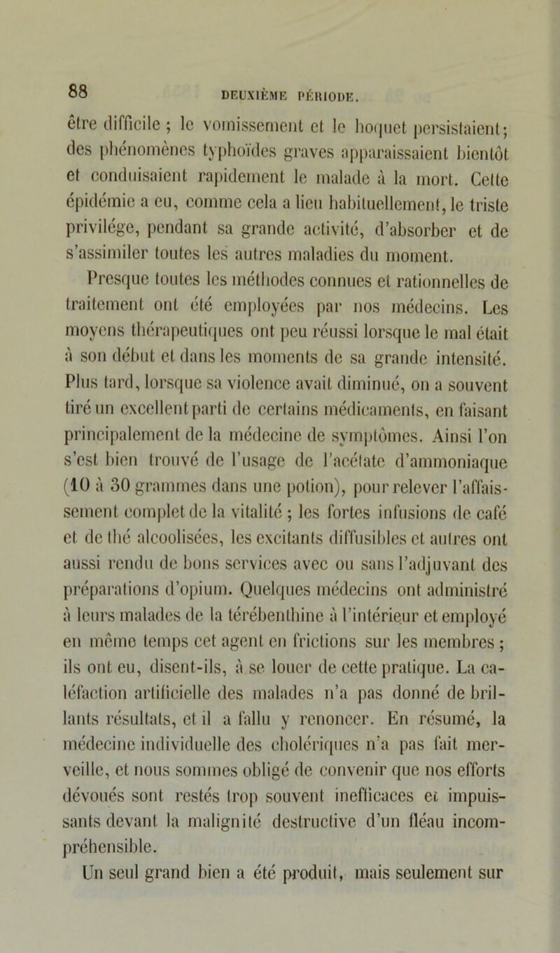 être difficile ; le vomissement et le hoquet persistaient; des phénomènes typhoïdes graves apparaissaient bientôt et conduisaient rapidement le malade à la mort. Cette épidémie a eu, comme cela a lieu habituellement, le triste privilège, pendant sa grande activité, d’absorber et de s’assimiler toutes les autres maladies du moment. Presque toutes les méthodes connues et rationnelles de traitement ont été employées par nos médecins. Les moyens thérapeutiques ont peu réussi lorsque le mal était à son début et dans les moments de sa grande intensité. Plus tard, lorsque sa violence avait diminué, on a souvent tiré un excellent parti de certains médicaments, en faisant principalement de la médecine de symptômes. Ainsi l’on s’est bien trouvé de l’usage de l’acétate d’ammoniaque (10 à 30 grammes dans une potion), pour relever l’affais- sement complet de la vitalité ; les fortes infusions de café et de thé alcoolisées, les excitants diffusibles et autres ont aussi rendu de bons services avec ou sans l’adjuvant des préparations d’opium. Quelques médecins ont administré à leurs malades de la térébenthine à l’intérieur et employé en même temps eet agent en frictions sur les membres ; ils ont eu, disent-ils, à se louer de cette pratique. La ca- léfaction artificielle des malades n’a pas donné de bril- lants résultats, et il a fallu y renoncer. En résumé, la médecine individuelle des cholériques n’a pas fait mer- veille, et nous sommes obligé de convenir que nos efforts dévoués sont restés trop souvent inefficaces et impuis- sants devant la malignité destructive d’un fléau incom- préhensible. Un seul grand bien a été produit, mais seulement sur