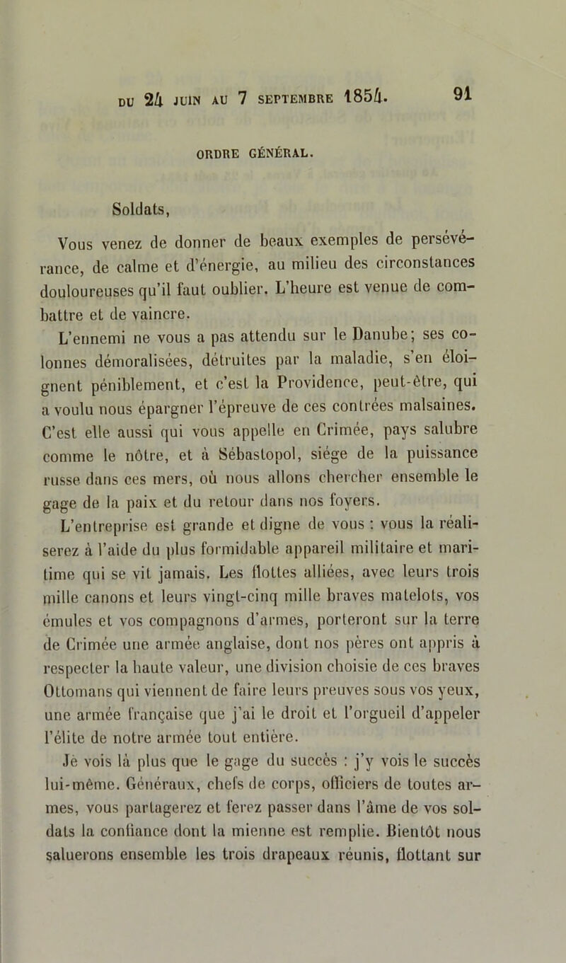 ORDRE GÉNÉRAL. Soldats, Vous venez de donner de beaux exemples de persévé- rance, de calme et d’énergie, au milieu des circonstances douloureuses qu’il faut oublier. L heure est venue de com- battre et de vaincre. L’ennemi ne vous a pas attendu sur le Danube; ses co- lonnes démoralisées, détruites par la maladie, s en éloi- gnent péniblement, et c’est la Providence, peut-être, qui a voulu nous épargner l’épreuve de ces contrées malsaines. C’est elle aussi qui vous appelle en Crimée, pays salubre comme le nôtre, et à Sébastopol, siège de la puissance russe dans ces mers, où nous allons chercher ensemble le gage de la paix et du retour dans nos foyers. L’entreprise est grande et digne de vous : vous la réali- serez à l’aide du plus formidable appareil militaire et mari- time qui se vit jamais. Les Hottes alliées, avec leurs trois mille canons et leurs vingt-cinq mille braves matelots, vos émules et vos compagnons d’armes, porteront sur la terre de Crimée une armée anglaise, dont nos pères ont appris à respecter la haute valeur, une division choisie de ces braves Ottomans qui viennent de faire leurs preuves sous vos yeux, une armée française que j’ai le droit et l’orgueil d’appeler l’élite de notre armée tout entière. Jè vois là plus que le gage du succès : j’y vois le succès lui-même. Généraux, chefs de corps, ofliciers de toutes ar- mes, vous partagerez et ferez passer dans l’âme de vos sol- dats la confiance dont la mienne est remplie. Bientôt nous saluerons ensemble les trois drapeaux réunis, Bottant sur