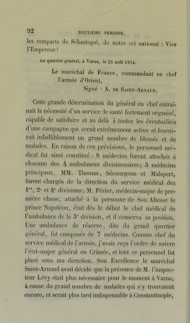 les remparts de Sébastopol, de notre cri nalional : Vive l'Empereur! Au quartier général, à Varna, le 25 août 1854. Le maréchal de France, commandant en chef l’armée d’Orient, Signé : A. de Saint-Arnaud. Cette grande détermination du général en chef entraî- nait la nécessité d’un service de santé fortement organisé, capable de satisfaire et au delà à toutes les éventualités d’une campagne qui serait extrêmement active et fourni- rait infailliblement un grand nombre de blessés et de malades. En raison de ces prévisions, le personnel mé- dical fut ainsi constitué : 8 médecins furent attachés à chacune des li ambulances divisionnaires; 3 médecins principaux, MM. Thomas, Sécourgeon et Malaperf, furent chargés de la direction du service médical des l'\ 2“ et Aü divisions; M. Périer, médecin-major de pre- mière classe, attaché à la personne de Son Altesse le prince Napoléon, était dès le début le chef médical de l’ambulance de la 3' division, et il conserva sa position. Une ambulance de réserve, dite du grand quartier général, fut composée de 7 médecins. Comme chef du service médical de l’armée, j’avais reçu l’ordre de suivre l’état-major général en Crimée, et tout ce personnel fut placé sous ma direction. Son Excellence le maréchal Saint-Arnaud avait décidé que la présence de M. l’inspec- teur Lévy était plus nécessaire pour le moment à Varna, à cause du grand nombre de malades qui s’y trouvaient encore, et serait plus tard indispensable à Constantinople,