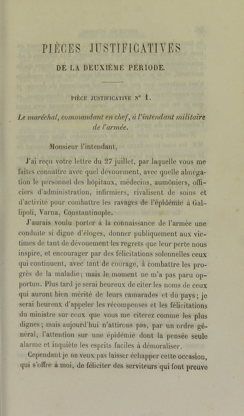 DE LA DEUXIÈME PÉRIODE. PIÈCE JUSTIFICATIVE N° 1. Le maréchal, commandant en chef, à l’intendant militaire de l’armée. Monsieur l’intendant, j’ai reçu votre lettre du 27 juillet, par laquelle vous me faites connaître avec quel dévouement, avec quelle abnéga- tion le personnel des hôpitaux, médecins, aumôniers, offi- ciers d’administration, infirmiers, rivalisent de soins et d’activité pour combattre les ravages de l’épidémie à Gal- lipoli, Varna, Constantinople. J’aurais voulu porter à la connaissance de l’armée une conduite si digne d’éloges, donner publiquement aux vic- times de tant de dévouement les regrets que leur perte nous inspire, et encourager par des félicitations solennelles ceux qui continuent, avec tant de courage, à combattre les pro- grès de la maladie; mais le moment ne m’a pas paru op- portun. Plus tard je serai heureux de citer les noms de ceux qui auront bien mérité de leurs camarades et, du pays; je serai heureux d’appeler les récompenses et les félicitations du ministre sur ceux que vous me citerez comme les plus dignes ; mais aujourd’hui n’attirons pas, par un ordre gé- néral, l’attention sur une épidémie dont la pensée seule alarme et inquiète les esprits faciles à démoraliser. Cependant je ne veux pas laisser échapper celte occasion, qui s’offre à moi, de féliciter des serviteurs qui font preuve