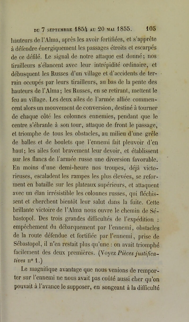 hauteurs de l’Alma, après les avoir fortifiées, et s’apprête à défendre énergiquement les passages étroits et escarpés de ce défilé. Le signal de notre attaque est donné; nos tirailleurs s’élancent avec leur intrépidité ordinaire, et débusquent les Russes d’un village et d’accidents de ter- rain occupés par leurs tirailleurs, au bas de la pente des hauteurs de l’Alma; les Russes, en se retirant, mettent le feu au village. Les deux ailes de l’armée alliée commen- cent alors un mouvement de conversion, destiné à tourner de chaque côté les colonnes ennemies, pendant que le centre s’ébranle à son tour, attaque de front le passage, et triomphe de tous les obstacles, au milieu d’une grêle de balles et de boulets que l’ennemi fait pleuvoir d’en haut; les ailes font bravement leur devoir, et établissent sur les flancs de l’armée russe une diversion favorable. En moins d’une demi-heure nos troupes, déjà victo- rieuses, escaladent les rampes les plus élevées, se refor- ment en bataille sur les plateaux supérieurs, et attaquent avec un élan irrésistible les colonnes russes, qui fléchis- sent et cherchent bientôt leur salut dans la fuite. Celte brillante victoire de l’Alma nous ouvre le chemin de Sé- bastopol. Des trois grandes difficultés de l’expédition : empêchement du débarquement par l’ennemi, obstacles de la route défendue et fortifiée par l’ennemi, prise de Sébastopol, il n’en restait plus qu’une : on avait triomphé facilement des deux premières. (Voyez Pièces justifica- tives n° 1.) Le magnifique avantage que nous venions de rempor- ter sur l’ennemi ne nous avait pas coûté aussi cher qu’on pouvait à l’avance le supposer, en songeant à la difficulté