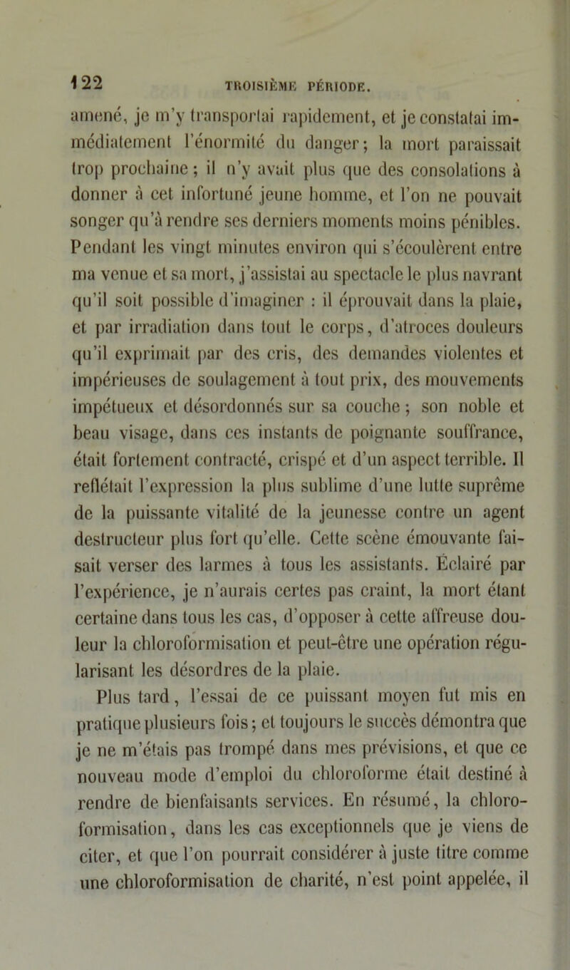 amené, je m’y transportai rapidement, et je constatai im- médiatement l’énormité du danger; la mort paraissait trop prochaine ; il n’y avait plus que des consolations à donner à cet infortuné jeune homme, et l’on ne pouvait songer qu’à rendre ses derniers moments moins pénibles. Pendant les vingt minutes environ qui s’écoulèrent entre ma venue et sa mort, j’assistai au spectacle le plus navrant qu’il soit possible d’imaginer : il éprouvait dans la plaie, et par irradiation dans tout le corps, d’atroces douleurs qu’il exprimait par des cris, des demandes violentes et impérieuses de soulagement à tout prix, des mouvements impétueux et désordonnés sur sa couche ; son noble et beau visage, dans ces instants de poignante souffrance, était fortement contracté, crispé et d’un aspect terrible. Il reflétait l’expression la plus sublime d’une lutte suprême de la puissante vitalité de la jeunesse contre un agent destructeur plus fort qu’elle. Cette scène émouvante fai- sait verser des larmes à tous les assistants. Éclairé par l’expérience, je n’aurais certes pas craint, la mort étant certaine dans tous les cas, d’opposer à cette affreuse dou- leur la chloroformisation et peut-être une opération régu- larisant les désordres de la plaie. Plus tard, l’essai de ce puissant moyen fut mis en pratique plusieurs fois ; et toujours le succès démontra que je ne m’étais pas trompé dans mes prévisions, et que ce nouveau mode d’emploi du chloroforme était destiné à rendre de bienfaisants services. En résumé, la chloro- formisation, dans les cas exceptionnels que je viens de citer, et que l’on pourrait considérer à juste litre comme une chloroformisation de charité, n’est point appelée, il