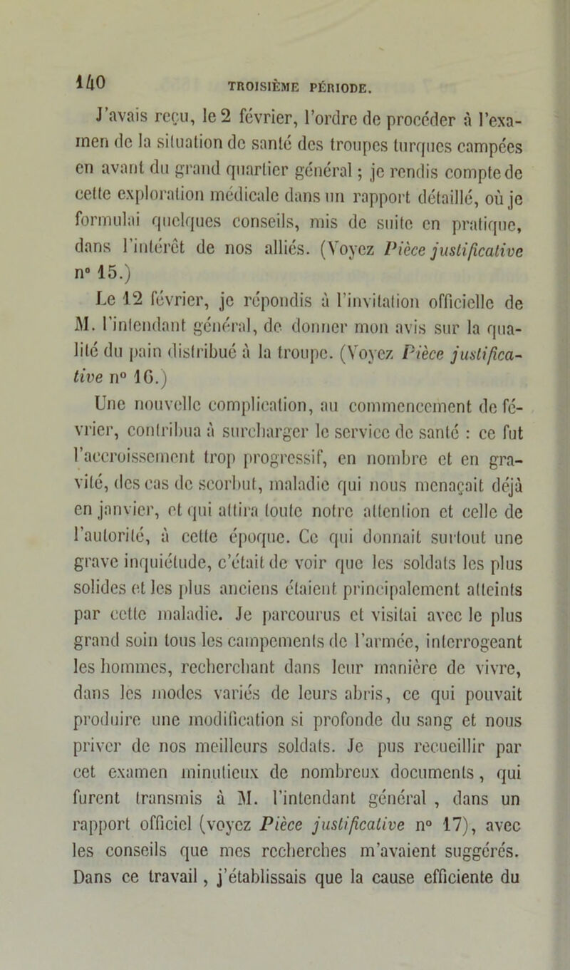 J avais reçu, le 2 février, l’ordre de procéder à l’exa- men de la situation de santé des troupes turques campées en avant du grand quartier général ; je rendis compte de cette exploration médicale dans un rapport détaillé, où je formulai quelques conseils, mis de suite en pratique, dans l’intérêt de nos alliés. (Voyez Pièce justificative n° 15.) Le 12 février, je répondis à l’invitation officielle de M. l’intendant général, de donner mon avis sur la qua- lité du pain distribué à la troupe. (Voyez Pièce justifica- tive n° IG.) Une nouvelle complication, au commencement de fé- vrier, contribua à surcharger le service de santé : ce fut l’accroissement trop progressif, en nombre et en gra- vité, des cas de scorbut, maladie qui nous menaçait déjà en janvier, et qui attira toute notre attention et celle de l’autorité, à cette époque. Ce qui donnait surtout une grave inquiétude, c’était de voir que les soldats les plus solides et les plus anciens étaient principalement atteints par cette maladie. Je parcourus et visitai avec le plus grand soin tous les campements de l’armée, interrogeant les hommes, recherchant dans leur manière de vivre, dans les modes variés de leurs abris, ce qui pouvait produire une modification si profonde du sang et nous priver de nos meilleurs soldats. Je pus recueillir par cet examen minutieux de nombreux documents, qui furent transmis à M. l’intendant général , dans un rapport officiel (voyez Pièce justificative n° 17), avec les conseils que mes recherches m’avaient suggérés. Dans ce travail, j’établissais que la cause efficiente du