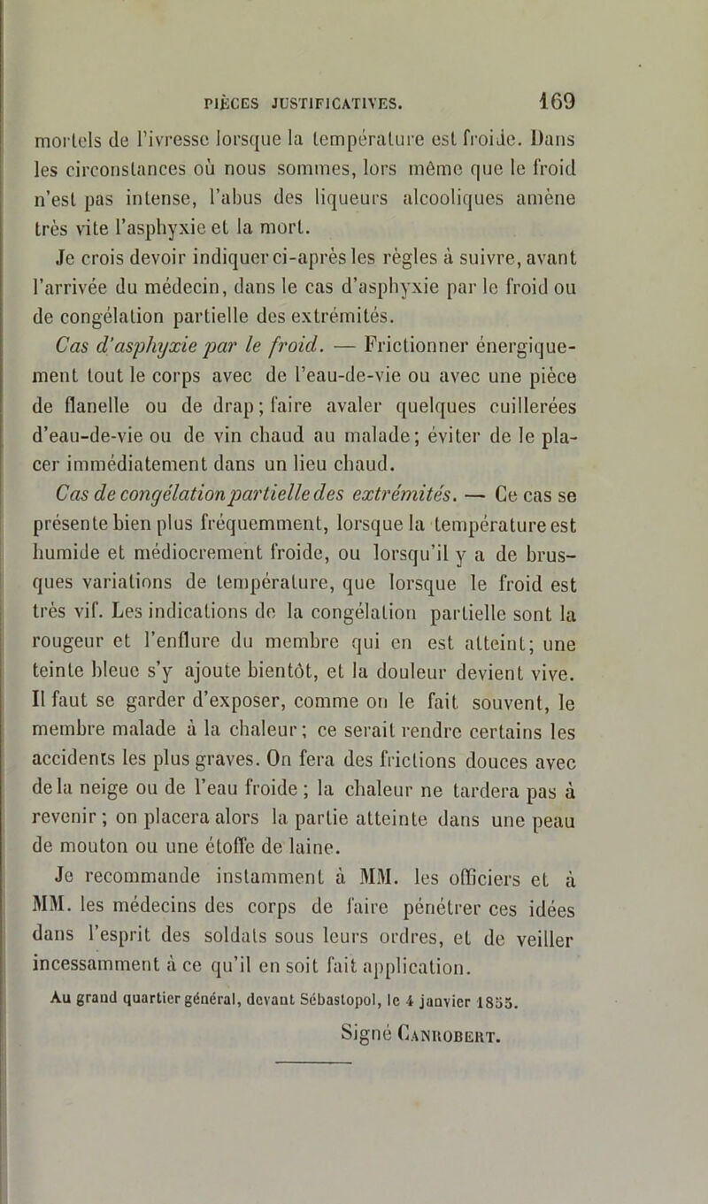 mortels de l’ivresse lorsque la température est froide. Dans les circonstances où nous sommes, lors môme que le froid n’est pas intense, l’abus des liqueurs alcooliques amène très vite l’asphyxie et la mort. Je crois devoir indiquer ci-après les règles à suivre, avant l’arrivée du médecin, dans le cas d’asphyxie par le froid ou de congélation partielle des extrémités. Cas d’asphyxie par le froid. — Frictionner énergique- ment tout le corps avec de l’eau-de-vie ou avec une pièce de flanelle ou de drap; faire avaler quelques cuillerées d’eau-de-vie ou de vin chaud au malade; éviter de le pla- cer immédiatement dans un lieu chaud. Cas de congélation partielle des extrémités. — Ce cas se présente bien plus fréquemment, lorsque la température est humide et médiocrement froide, ou lorsqu’il y a de brus- ques variations de température, que lorsque le froid est très vif. Les indications de la congélation partielle sont la rougeur et l’enflure du membre qui en est atteint; une teinte bleue s’y ajoute bientôt, et la douleur devient vive. Il faut se garder d’exposer, comme on le fait souvent, le membre malade à la chaleur; ce serait rendre certains les accidents les plus graves. On fera des fr ictions douces avec delà neige ou de l’eau froide ; la chaleur ne tardera pas à revenir ; on placera alors la partie atteinte dans une peau de mouton ou une étoffe de laine. Je recommande instamment à MM. les officiers et à MM. les médecins des corps de faire pénétrer ces idées dans l’esprit des soldats sous leurs ordres, et de veiller incessamment à ce qu’il en soit fait application. Au grand quartier général, devant Sébastopol, le b janvier 1855.