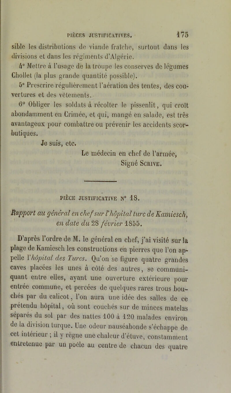 sible les distributions de viande fraîche, surtout dans les divisions et dans les régiments d’Algérie. k° Mettre à l’usage de la troupe les conserves de légumes Chollet (la plus grande quantité possible), 5° Prescrire régulièrement l’aération des tentes, des cou- vertures et des vêlements. 6° Obliger les soldats à récolter le pissenlit, qui croît abondamment en Crimée, et qui, mangé en salade, est très avantageux pour combattre ou prévenir les accidents scor- butiques. Je suis, etc. Le médecin en chef de l’armée, Signé Scrive. PIÈCE JUSTIFICATIVE N° 18. Rapport au général en chef sur l'hôpital turc de Kamiesch, en date du 28 février 1855. D’après l’ordre de M. le général en chef, j’ai visité sur la plage de Kamiesch les constructions en pierres que l’on ap- pelle 1 hôpital des Turcs. Qu’on 'se figure quatre grandes caves placées les unes a côté des autres, se communi- quant entre elles, ayant une ouverture extérieure pour entrée commune, et percées de quelques rares trous bou- chés par du calicot, l’on aura une idée des salles de ce prétendu hôpital, où sont couchés sur de minces matelas séparés du sol par des nattes 100 à 120 malades environ de la division turque. Une odeur nauséabonde s’échappe de cet intérieur ; il y règne une chaleur d’étuve, constamment entretenue par un poêle au centre de chacun des quatre