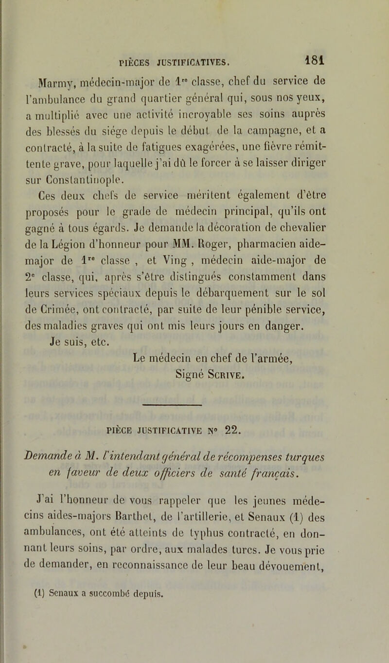 Marmy, médecin-major de 1 classe, chef du service de l’ambulance du grand quartier général qui, sous nos yeux, a multiplié avec une activité incroyable ses soins auprès des blessés du siège depuis le début de la campagne, et a contracté, à la suite de fatigues exagérées, une fièvre rémit- tente grave, pour laquelle j’ai dû le forcer à se laisser diriger sur Constantinople. Ces deux chefs de service méritent également d’être proposés pour le grade de médecin principal, qu’ils ont gagné à tous égards. Je demande la décoration de chevalier de la Légion d’honneur pour MM. Loger, pharmacien aide- major de lre classe , et Ving , médecin aide-major de 2e classe, qui, après s’être distingués constamment dans leurs services spéciaux depuis le débarquement sur le sol de Crimée, ont contracté, par suite de leur pénible service, des maladies graves qui ont mis leurs jours en danger. Je suis, etc. Le médecin en chef de l’armée, Signé Scrive. PIÈCE JUSTIFICATIVE N° 22. Demande à M. l'intendant général de récompenses turques en faveur de deux officiers de santé français. J’ai l’honneur de vous rappeler que les jeunes méde- cins aides-majors Barthet, de l’artillerie, et Senaux (1) des ambulances, ont été atteints de typhus contracté, en don- nant leurs soins, par ordre, aux malades turcs. Je vous prie de demander, en reconnaissance de leur beau dévouement, (1) Senaux a succombé depuis.