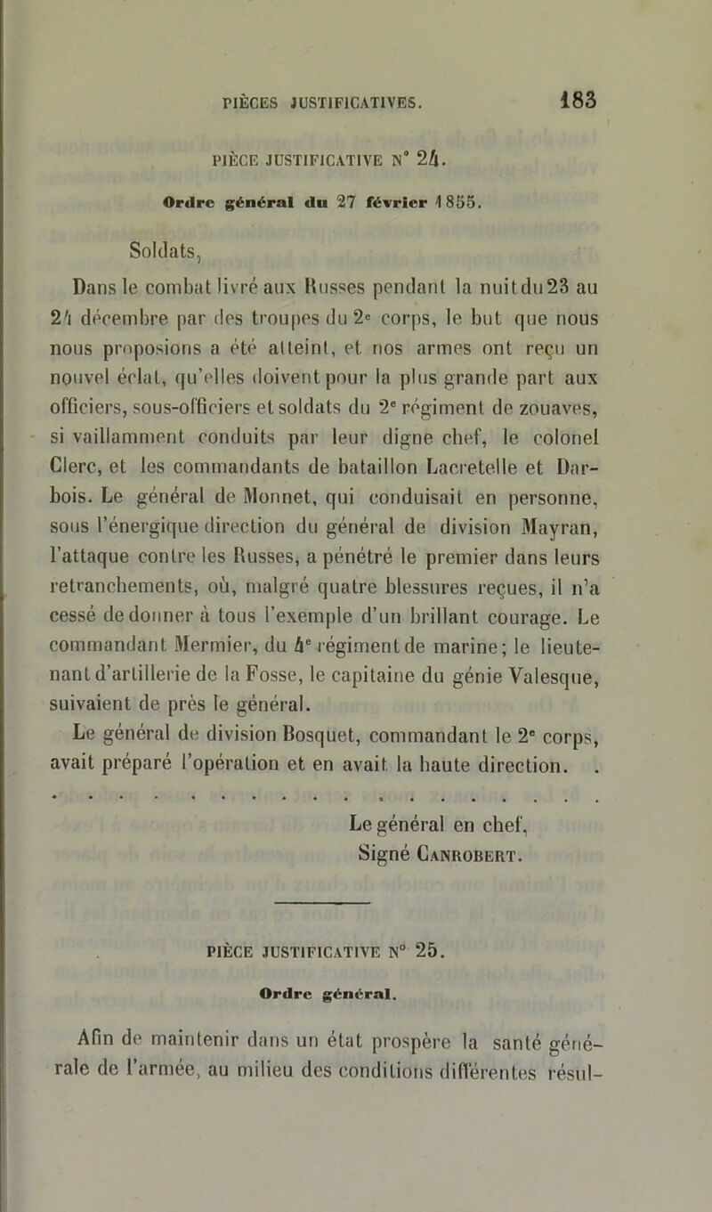 PIÈCE JUSTIFICATIVE N° 2II. Ordre général du 27 février 1855. Soldats, Dans le combat livré aux Busses pendant la nuitdu23 au 2'i décembre par des troupes du 2e corps, le but que nous nous proposions a été atteint, et nos armes ont reçu un nouvel éclat, qu’elles doivent pour la plus grande part aux officiers, sous-officiers et soldats du 2e régiment de zouaves, si vaillamment conduits par leur digne chef, le colonel Clerc, et les commandants de bataillon Lacretelle et Dar- bois. Le général de Monnet, qui conduisait en personne, sous l’énergique direction du général de division Mayran, l’attaque contre les Russes, a pénétré le premier dans leurs retranchements, où, malgré quatre blessures reçues, il n’a cessé de donner à tous l’exemple d’un brillant courage. Le commandant Mermier, du 4e régiment de marine; le lieute- nant d’artillerie de la Fosse, le capitaine du génie Valesque, suivaient de près le général. Le général de division Bosquet, commandant le 2e corps, avait préparé l’opération et en avait la haute direction. . Le général en chef, Signé Canrobert. PIÈCE JUSTIFICATIVE N° 25. Ordre général. Afin de maintenir dans un état prospère la santé géné- rale de l’armée, au milieu des conditions différentes résu!-