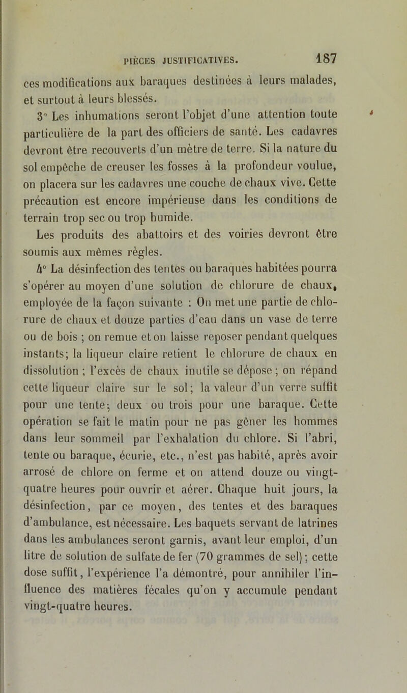 ces modifications aux baraques destinées à leurs malades, et surtout à leurs blessés. 3° Les inhumations seront l’objet d’une attention toute particulière de la part des officiers de santé. Les cadavres devront être recouverts d’un mètre de terre. Si la nature du sol empêche de creuser les fosses à la profondeur voulue, on placera sur les cadavres une couche de chaux vive. Celte précaution est encore impérieuse dans les conditions de terrain trop sec ou trop humide. Les produits des abattoirs et des voiries devront être soumis aux mêmes règles. U° La désinfection des tentes ou baraques habitées pourra s’opérer au moyen d’une solution de chlorure de chaux, employée de la façon suivante : On met une partie de chlo- rure de chaux et douze parties d’eau dans un vase de terre ou de bois ; on remue et on laisse reposer pendant quelques instants; la liqueur claire retient le chlorure de chaux en dissolution ; l’excès de chaux inutile se dépose ; on répand cette liqueur claire sur le sol; la valeur d’un verre suffit pour une tente-, deux ou trois pour une baraque. Cette opération se fait le malin pour ne pas gêner les hommes dans leur sommeil par l’exhalation du chlore. Si l’abri, tente ou baraque, écurie, etc., n’est pas habité, après avoir arrosé de, chlore on ferme et on attend douze ou vingt- quatre heures pour ouvrir et aérer. Chaque huit jours, la désinfection, par ce moyen, des tentes et des baraques d’ambulance, est nécessaire. Les baquets servant de latrines dans les ambulances seront garnis, avant leur emploi, d’un litre de solution de sulfate de fer (70 grammes de sel) ; cette dose suffit, l’expérience l’a démontré, pour annihiler l’in- fluence des matières fécales qu’on y accumule pendant vingt-quatre heures.