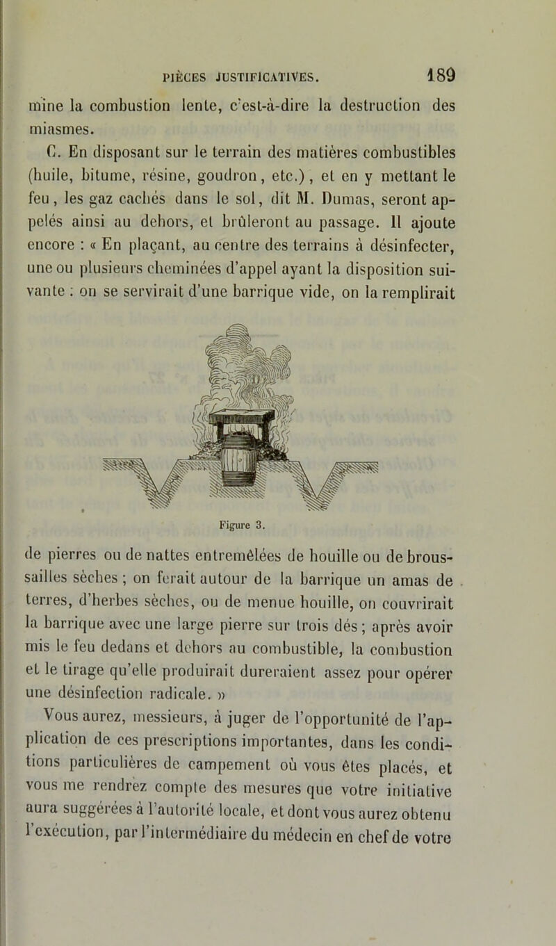 mine la combustion lente, c’est-à-dire la destruction des miasmes. C. En disposant sur le terrain des matières combustibles (huile, bitume, résine, goudron, etc.), et en y mettant le feu, les gaz cachés dans le sol, dit M. Dumas, seront ap- pelés ainsi au dehors, et brûleront au passage. 11 ajoute encore : « En plaçant, au centre des terrains à désinfecter, une ou plusieurs cheminées d’appel ayant la disposition sui- vante ; on se servirait d’une barrique vide, on la remplirait Figure 3. de pierres ou de nattes entremêlées de houille ou débrous- saillés sèches ; on ferait autour de la barrique un amas de terres, d herbes sèches, ou de menue houille, on couvrirait la barrique avec une large pierre sur trois dés ; après avoir mis le feu dedans et dehors au combustible, la combustion et le tirage qu’elle produirait dureraient assez pour opérer une désinfection radicale. » Vous aurez, messieurs, à juger de l’opportunité de l’ap- plication de ces prescriptions importantes, dans les condi- tions particulières de campement où vous êtes placés, et vous me rendrez compte des mesures que votre initiative aura suggérées à l’autorité locale, et dont vous aurez obtenu l’exécution, par l’intermédiaire du médecin en chef de votre