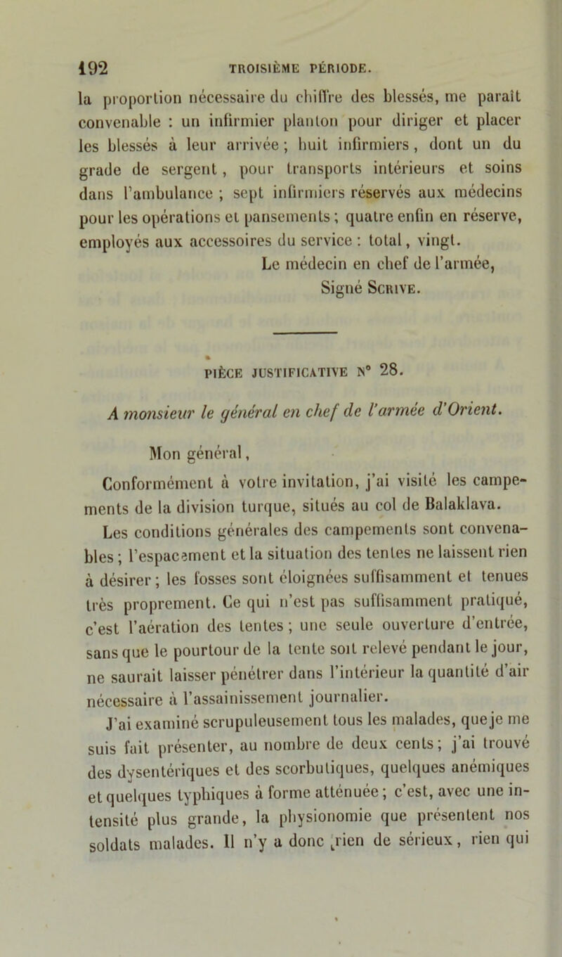 lu proportion nécessaire du chiffre des blessés, me paraît convenable : un infirmier planton pour diriger et placer les blessés à leur arrivée ; huit infirmiers, dont un du grade de sergent, pour transports intérieurs et soins dans l’ambulance ; sept infirmiers réservés aux médecins pour les opérations et pansements ; quatre enfin en réserve, employés aux accessoires du service : total, vingt. Le médecin en chef de l’armée, Signé Scrive. pièce justificative n° 28. A monsieur le général en chef de l’armée d’Orient. Mon général, Conformément à votre invitation, j’ai visité les campe- ments de la division turque, situés au col de Balaklava. Les conditions générales des campements sont convena- bles ; l’espacement et la situation des tentes ne laissent rien à désirer; les fosses sont éloignées suffisamment et tenues très proprement. Ce qui n’est pas suffisamment pratiqué, c’est l’aération des tentes ; une seule ouverture d’entrée, sans que le pourtour de la tente soit relevé pendant le jour, ne saurait laisser pénétrer dans l’intérieur la quantité d’air nécessaire à l’assainissement journalier. J’ai examiné scrupuleusement tous les malades, que je me suis fait présenter, au nombre de deux cents; j’ai trouvé des dysentériques et des scorbutiques, quelques anémiques et quelques typhiques à forme atténuée ; c’est, avec une in- tensité plus grande, la physionomie que présentent nos soldats malades. Il n’y a donc trien de sérieux, rien qui