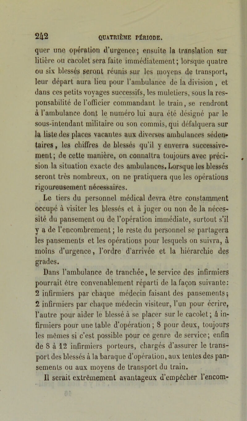 quer une opération d’urgence; ensuite la translation sur litière ou cacolet sera faite immédiatement; lorsque quatre ou six blessés seront réunis sur les moyens de transport, leur départ aura lieu pour l’ambulance de la division , et dans ces petits voyages successifs, les muletiers, sous la res- ponsabilité de l’officier commandant le train, se rendront à l’ambulance dont le numéro lui aura été désigné par le sous-intendant militaire ou son commis, qui défalquera sur la liste des places vacantes aux diverses ambulances séden- taires , les chiffres de blessés qu’il y enverra successive- ment; de cette manière, on connaîtra toujours avec préci- sion la situation exacte des ambulances. Lorsque les blessés seront très nombreux, on ne pratiquera que les opérations rigoureusement nécessaires. Le tiers du personnel médical devra être constamment occupé à visiter les blessés et à juger ou non de la néces- sité du pansement ou de l’opération immédiate, surtout s’il y a de l’encombrement ; le reste du personnel se partagera les pansements et les opérations pour lesquels on suivra, à moins d’urgence, l’ordre d’arrivée et la hiérarchie des grades. Dans l’ambulance de tranchée, le service des infirmiers pourrait être convenablement réparti de la façon suivante: 2 infirmiers par chaque médecin faisant des pansements; 2 infirmiers par chaque médecin visiteur, l’un pour écrire, l’autre pour aider le blessé à se placer sur le cacolet; h in- firmiers pour une table d’opération ; 8 pour deux, toujours les mômes si c’est possible pour ce genre de service; enfin de 8 à 12 infirmiers porteurs, chargés d’assurer le trans- port des blessés à la baraque d’opération, aux tentes des pan- sements ou aux moyens de transport du train. Il serait extrêmement avantageux d’empêcher l’encom-