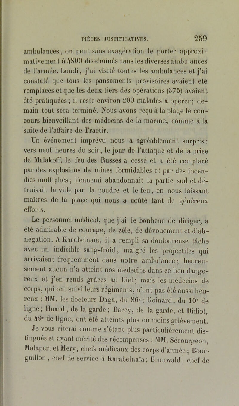 ambulances, on peut sans exagération le porter approxi- mativement à A800 disséminés dans les diverses ambulances de l’armée. Lundi, j’ai visité toutes les ambulances et j’ai constaté que tous les pansements provisoires avaient été remplacés et que les deux tiers des opérations (375) avaient été pratiquées; il reste environ 200 malades à opérer; de- main tout sera terminé. Nous avons reçu à la plage le con- cours bienveillant des médecins de la marine, comme à la suite de l’affaire de Tractir. Un événement imprévu nous a agréablement surpris : vers neuf heures du soir, le jour de l’attaque et de la prise de Malakoff, le feu des Russes a cessé et a été remplacé par des explosions de mines formidables et par des incen- dies multipliés ; l’ennemi abandonnait la partie sud et dé- truisait la ville par la poudre et le feu , en nous laissant maîtres de la place qui nous a coûté tant de généreux efforts. Le personnel médical, que j’ai le bonheur de diriger, a été admirable de courage, de zèle, de dévouement et d’ab- négation. A Karabelnaïa, il a rempli sa douloureuse lâche avec un indicible sang-froid, malgré les projectiles qui arrivaient fréquemment dans notre ambulance; heureu- sement aucun n a atteint nos médecins dans ce lieu dange- reux et j’en rends grâces au Ciel ; mais les médecins de corps, qui ont suivi leurs régiments, n’ont pas été aussi heu- reux : MM. les docteurs Daga, du 86» ; Goinard, du 10e de ligne; Huard, de la garde; Darcy, de la garde, et Didiot, du â9' de ligne, ont été atteints plus ou moins grièvement. Je vous citerai comme s’étant plus particulièrement dis- tingues et ayant mérite des récompenses ; MM. Sécourgeon, Malapertet Méry, chefs médicaux des corps d’armée; L’our- guillon, chef de service à Karabelnaïa; Brunwald . chef de