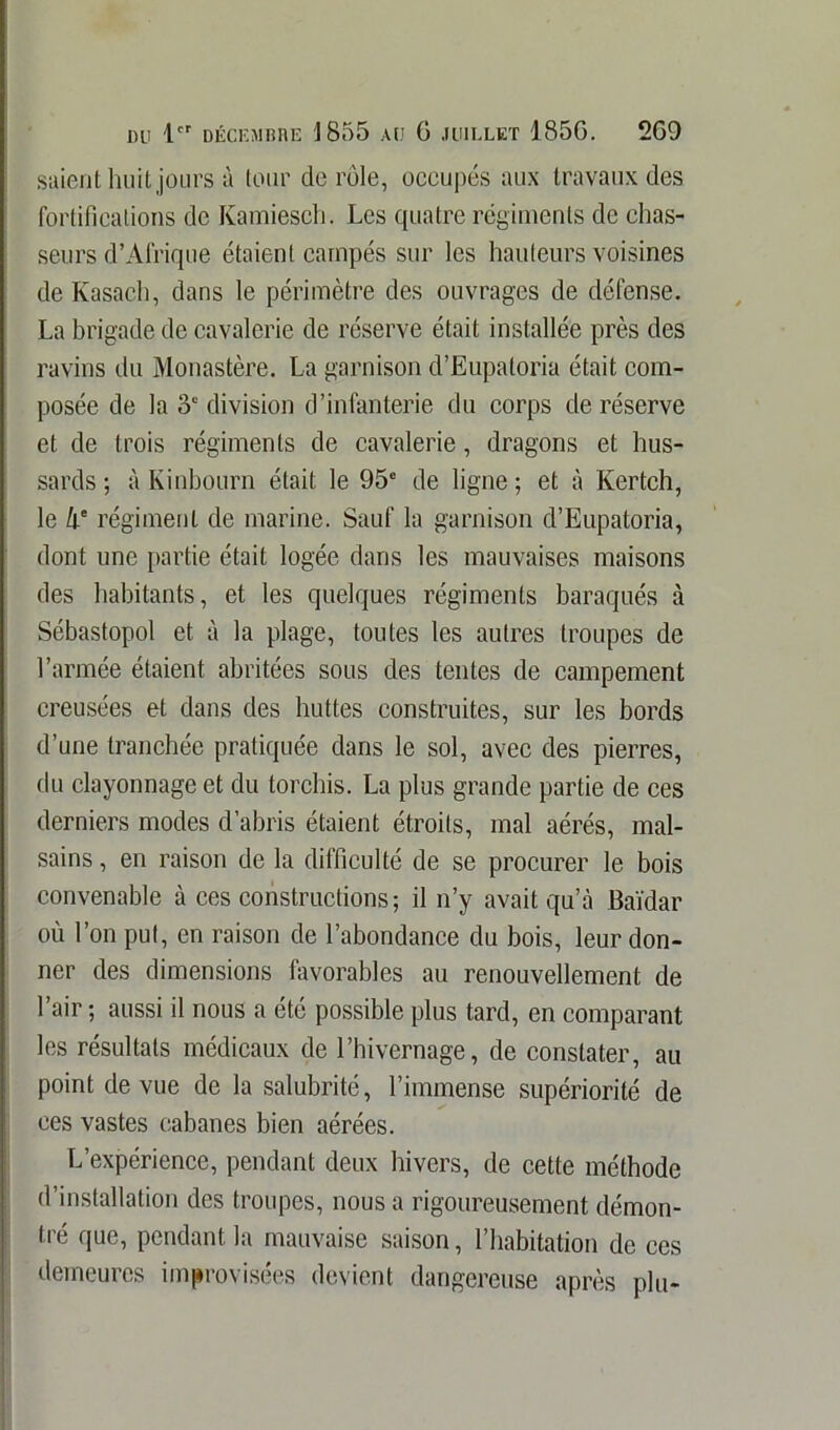 saient huit jours à tour de rôle, occupés aux travaux des fortifications de Kamiesch. Les quatre régiments de chas- seurs d’Afrique étaient campés sur les hauteurs voisines de Kasach, dans le périmètre des ouvrages de défense. La brigade de cavalerie de réserve était installée près des ravins du Monastère. La garnison d’Eupatoria était com- posée de la 3e division d’infanterie du corps de réserve et de trois régiments de cavalerie, dragons et hus- sards ; à Kinbourn était le 95e de ligne ; et à Kertch, le h° régiment de marine. Sauf la garnison d’Eupatoria, dont une partie était logée dans les mauvaises maisons des habitants, et les quelques régiments baraqués à Sébastopol et à la plage, toutes les autres troupes de l’armée étaient abritées sous des tentes de campement creusées et dans des huttes construites, sur les bords d’une tranchée pratiquée dans le sol, avec des pierres, du clayonnage et du torchis. La plus grande partie de ces derniers modes d’abris étaient étroits, mal aérés, mal- sains , en raison de la difficulté de se procurer le bois convenable à ces constructions ; il n’y avait qu’à Baïdar où l’on put, en raison de l’abondance du bois, leur don- ner des dimensions favorables au renouvellement de l’air ; aussi il nous a été possible plus tard, en comparant les résultats médicaux de l’hivernage, de constater, au point de vue de la salubrité, l’immense supériorité de ces vastes cabanes bien aérées. L’expérience, pendant deux hivers, de cette méthode d’installation des troupes, nous a rigoureusement démon- tré que, pendant la mauvaise saison, l’habitation de ces demeures improvisées devient dangereuse après plu-