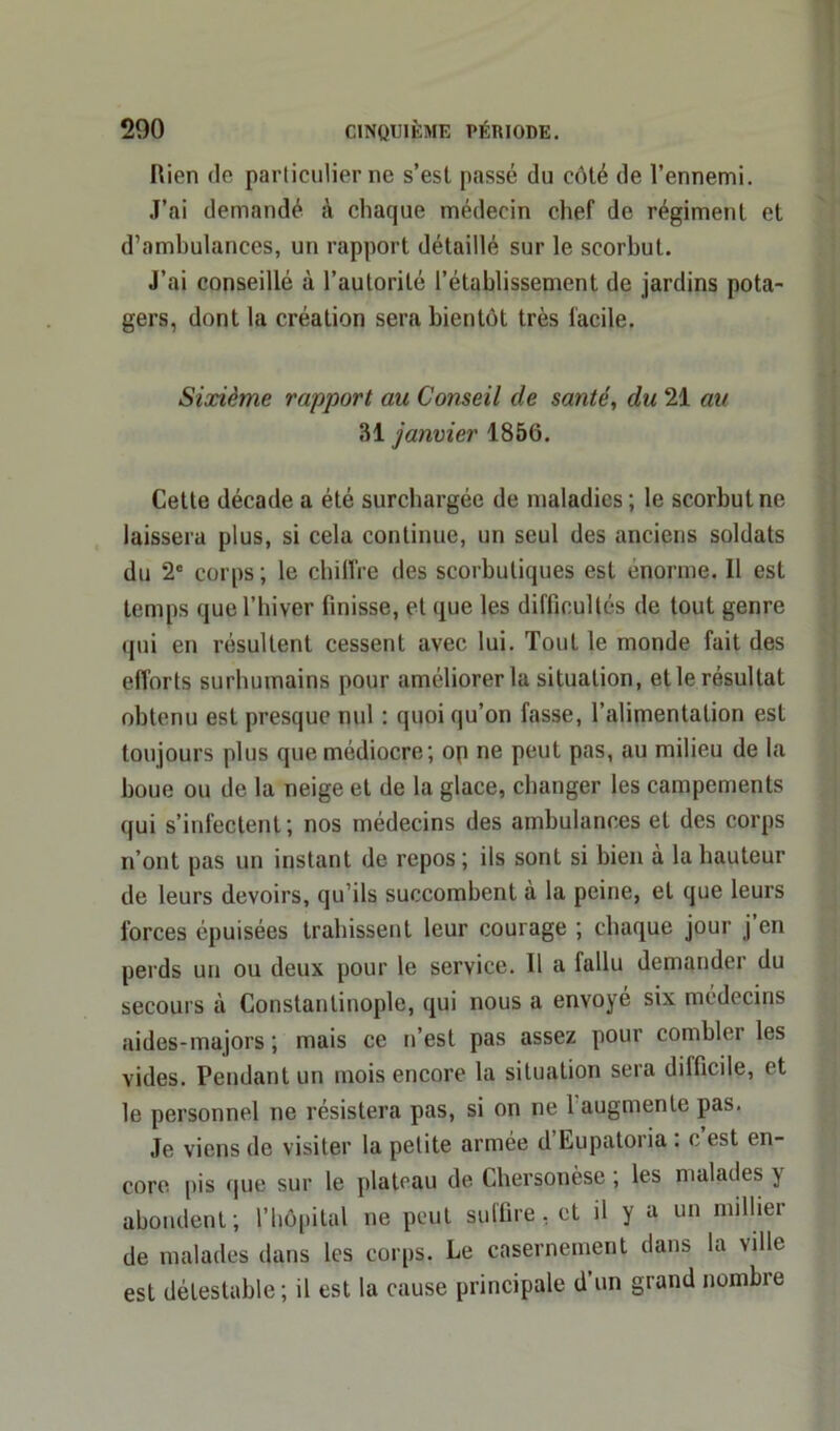 Rien de particulier ne s’esl passé du côté de l’ennemi. J’ai demandé à chaque médecin chef de régiment et d’ambulances, un rapport détaillé sur le scorbut. J’ai conseillé à l’autorité l’établissement de jardins pota- gers, dont la création sera bientôt très facile. Sixième rapport aie Conseil de santé, du 21 an 31 janvier 1856. Cette décade a été surchargée de maladies ; le scorbut ne laissera plus, si cela continue, un seul des anciens soldats du 2e corps ; le chiffre des scorbutiques est énorme. Il est temps que l’hiver finisse, et que les difficultés de tout genre qui en résultent cessent avec lui. Tout le monde fait des efforts surhumains pour améliorer la situation, et le résultat obtenu est presque nul : quoi qu’on fasse, l’alimentation est toujours plus que médiocre; op ne peut pas, au milieu de la boue ou de la neige et de la glace, changer les campements qui s’infectent; nos médecins des ambulances et des corps n’ont pas un instant de repos ; iis sont si bien à la hauteur de leurs devoirs, qu’ils succombent à la peine, et que leurs forces épuisées trahissent leur courage ; chaque jour j’en perds un ou deux pour le service. Il a fallu demander du secours à Constantinople, qui nous a envoyé six médecins aides-majors ; mais ce n’est pas assez pour combler les vides. Pendant un mois encore la situation sera difficile, et le personnel ne résistera pas, si on ne 1 augmente pas. Je viens de visiter la petite armée d Eupatoria : c est en- core pis que sur le plateau de Chersonèse , les malades ) abondent; l’hôpital ne peut suffire, et il y a un millier de malades dans les corps. Le casernement dans la ville est détestable; il est la cause principale d’un grand nombre