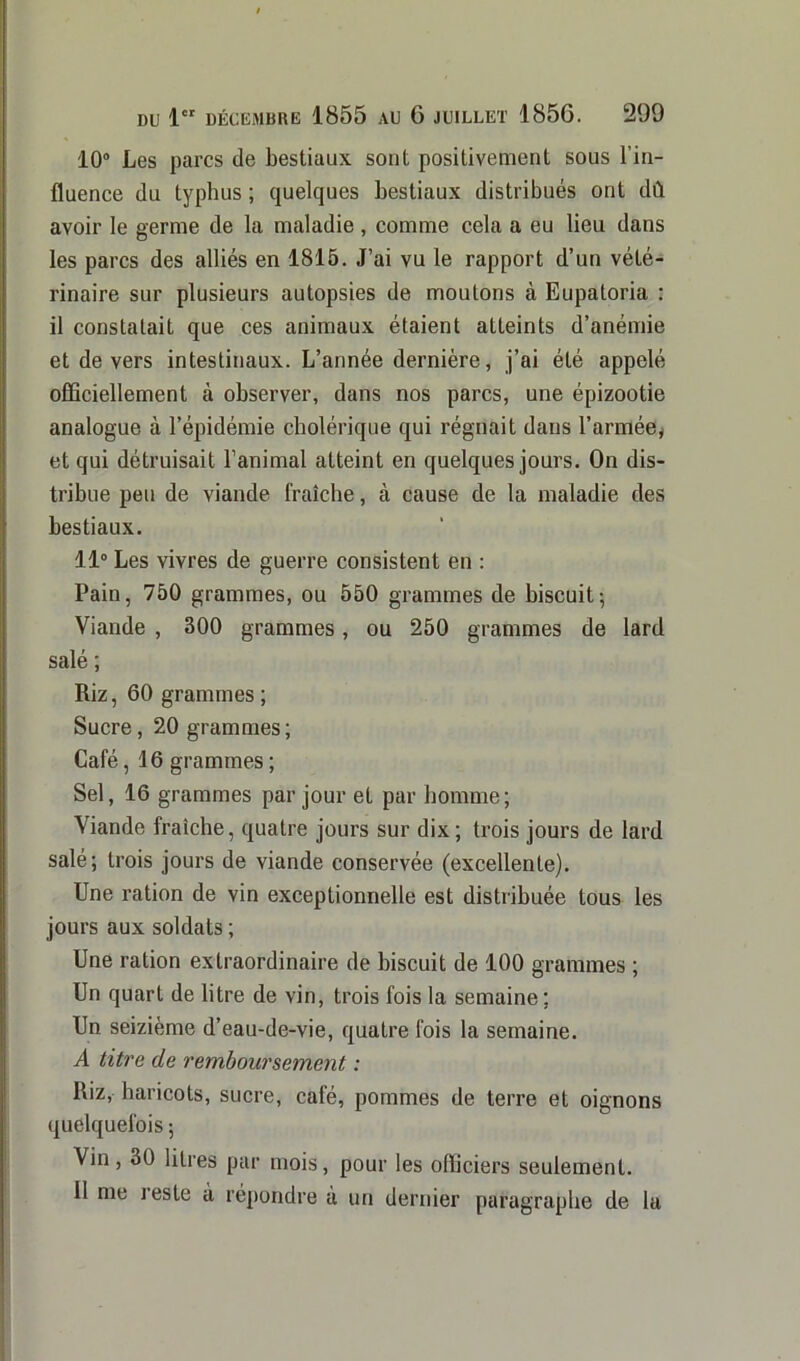 10° Les parcs de bestiaux sont positivement sous l’in- fluence du typhus ; quelques bestiaux distribués ont dû avoir le germe de la maladie, comme cela a eu lieu dans les parcs des alliés en 1815. J’ai vu le rapport d’un vété- rinaire sur plusieurs autopsies de moulons à Eupatoria : il constatait que ces animaux étaient atteints d’anémie et de vers intestinaux. L’année dernière, j’ai été appelé officiellement à observer, dans nos parcs, une épizootie analogue à l’épidémie cholérique qui régnait dans l'armée* et qui détruisait l’animal atteint en quelques jours. On dis- tribue peu de viande fraîche, à cause de la maladie des bestiaux. 11° Les vivres de guerre consistent en : Pain, 750 grammes, ou 550 grammes de biscuit; Viande , 300 grammes, ou 250 grammes de lard salé ; Riz, 60 grammes ; Sucre, 20 grammes; Café, 16 grammes ; Sel, 16 grammes par jour et par homme; Viande fraîche, quatre jours sur dix; trois jours de lard salé; trois jours de viande conservée (excellente). Une ration de vin exceptionnelle est distribuée tous les jours aux soldats ; Une ration extraordinaire de biscuit de 100 grammes ; Un quart de litre de vin, trois fois la semaine; Un seizième d’eau-de-vie, quatre fois la semaine. A titre de remboursement : Riz, haricots, sucre, café, pommes de terre et oignons quelquefois ; Vin, 30 litres par mois, pour les officiers seulement. 11 me leste a répondre à un dernier paragraphe de la