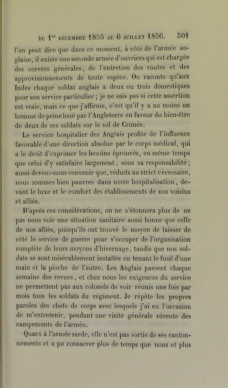 l’on peut dire que dans ce moment, à côté de l’armée an- glaise, il existe une seconde armée d’ouvriers qui est chargée des corvées générales, de l’entretien des routes et des approvisionnements de toute espèce. On raconte qu’aux Indes chaque soldat anglais a deux ou trois domestiques pour son service particulier ; je ne sais pas si cette assertion est vraie, mais ce que j’affirme, c’est qu’il y a au moins un homme de peine loué par l’Angleterre en faveur du bien-être de deux de ses soldats sur le sol de Crimée. Le service hospitalier des Anglais profite de l’influence favorable d’une direction absolue par le corps médical, qui a le droit d’exprimer les besoins éprouvés, en même temps que celui d’y satisfaire largement, sous sa responsabilité; aussi devons-nous convenir que, réduits au strict nécessaire, nous sommes bien pauvres dans notre hospitalisation, de- vant le luxe et le comfort des établissements de nos voisins et alliés. D’après ces considérations, on ne s’étonnera plus de ne pas nous voir une situation sanitaire aussi bonne que celle de nos alliés, puisqu’ils ont trouvé le moyen de laisser de côté le service de guerre pour s’occuper de l’organisation complète de leurs moyens d’hivernage, tandis que nos sol- dats se sont misérablement installés en tenant le fusil d’une main et la pioche de l’autre. Les Anglais passent chaque semaine des revues, et chez nous les exigences du service ne permettent pas aux colonels de voir réunis une fois par mois tous les soldats du régiment. Je répète les propres paroles des chefs de corps avec lesquels j’ai eu l’occasion de m’entretenir, pendant une visite générale récente des campements de l’armée. Quant à l'armée sarde, elle n’est pas sortie de ses canton- nements et a pu consacrer plus de temps que nous et plus