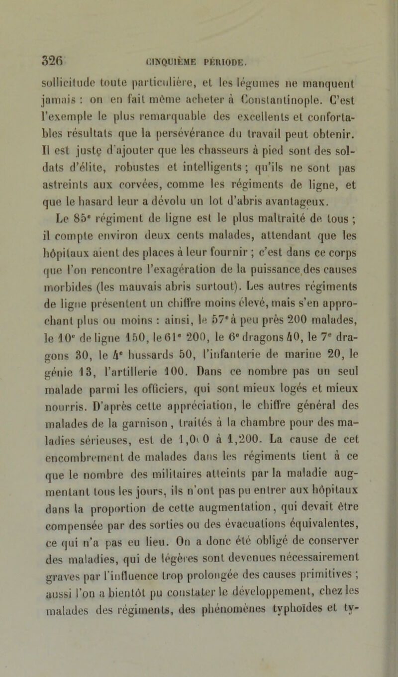 sollicitude toute particulière, et les légumes ne manquent jamais : on en fait môme acheter à Constantinople. C’est l’exemple le plus remarquable des excellents et conforta- bles résultats que la persévérance du travail peut obtenir. Il est justç d'ajouter que les chasseurs à pied sont des sol- dats d’élite, robustes et intelligents ; qu’ils ne sont pas astreints aux corvées, comme les régiments de ligne, et que le hasard leur a dévolu un lot d’abris avantageux. Le 85e régiment de ligne est le plus maltraité de tous ; il compte environ deux cents malades, attendant que les hôpitaux aient des places à leur fournir ; c’est dans ce corps (pie l’on rencontre l’exagération de la puissance des causes morbides (les mauvais abris surtout). Les autres régiments de ligne présentent un chiffre moins élevé, mais s’en appro- chant plus ou moins : ainsi, le 57eà peu près 200 malades, le 10e de ligue 150, Ie61 200, le 0e dragons 40, le 7e dra- gons 30, le 4e hussards 50, l’infanterie de marine 20, le génie 13, l’artillerie 100. Dans ce nombre pas un seul malade parmi les officiers, qui sont mieux logés et mieux nourris. D’après cette appréciation, le chiffre général des malades de la garnison , traités à la chambre pour des ma- ladies sérieuses, est de 1,0> 0 à 1,200. La cause de cet encombrement de malades dans les régiments tient à ce que le nombre des militaires atteints par la maladie aug- mentant tous les jours, ils n’ont pas pu entrer aux hôpitaux dans la proportion de cette augmentation, qui devait être compensée par des sorties ou des évacuations équivalentes, ce qui n’a pas eu lieu. On a donc été obligé de conserver des maladies, qui de légères sont devenues nécessairement graves par l’influence trop prolongée des causes primitives ; aussi l’on a bientôt pu constater le développement, chez les malades des régiments, des phénomènes typhoïdes et tv-