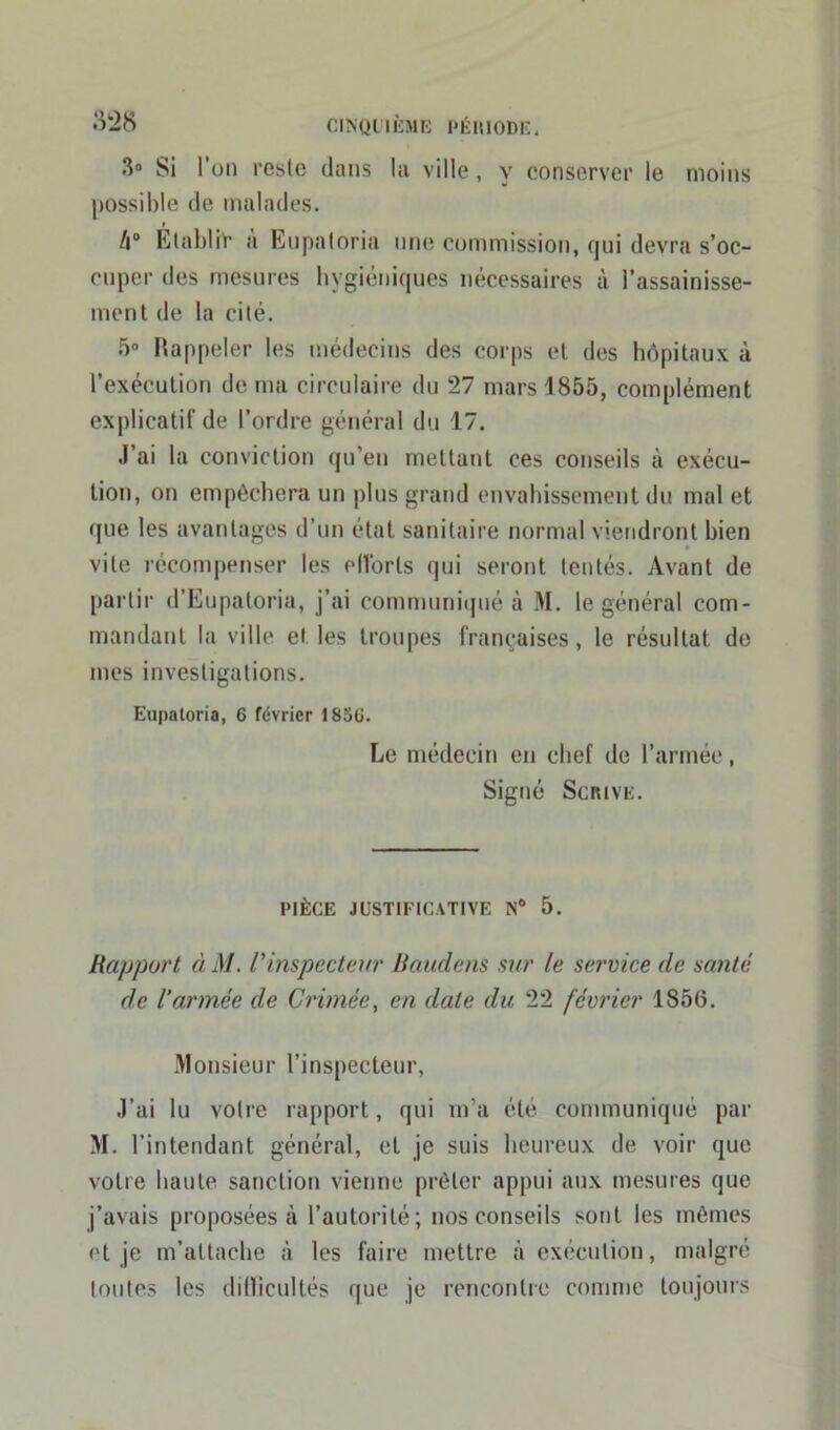 3° Si l’on reste dans la ville, y conserver le moins possible de malades. h° Etablir a Eupatoria une commission, qui devra s’oc- cuper des mesures hygiéniques nécessaires à l’assainisse- ment de la cité. 5° Rappeler les médecins des corps et des hôpitaux à l’exécution de ma circulaire du 27 mars 1855, complément explicatif de l’ordre général du 17. J’ai la conviction qu’en mettant ces conseils à exécu- tion, on empêchera un plus grand envahissement du mal et que les avantages d’un état sanitaire normal viendront bien vite récompenser les ellorls qui seront tentés. Avant de partir d’Eupaloria, j’ai communiqué à M. le général com- mandant la ville et les troupes françaises, le résultat de mes investigations. Eupatoria, 6 février 1856. Le médecin en chef de l’armée, Signé Scrive. PIÈCE JUSTIFICATIVE N° 5. Rapport à M. l'inspecteur Baudens sur le service de santé de l’armée de Crimée, en date du 22 février 1856. Monsieur l’inspecteur, J’ai lu votre rapport, qui m’a été communiqué par M. l’intendant général, et je suis heureux de voir que votre haute sanction vienne prêter appui aux mesures que j’avais proposées à l’autorité; nos conseils sont les mêmes et je m’attache à les faire mettre à exécution, malgré toutes les difficultés que je rencontre comme toujours