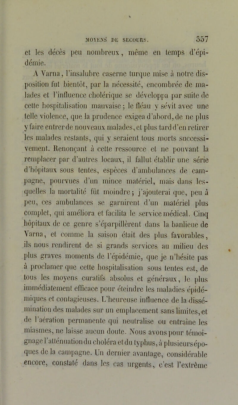 et les décès peu nombreux, même en temps d’épi- démie. A Varna, l’insalubre caserne turque mise à notre dis- position fut bientôt, par la nécessité, encombrée de ma- lades et l’influence cholérique se développa par suite de cette hospitalisation mauvaise ; le fléau y sévit avec une telle violence, que la prudence exigea d’abord, de ne plus y faire entrer de nouveaux malades, et plus tard d’en retirer les malades restants, qui y seraient tous morts successi- vement. Renonçant à cette ressource et ne pouvant la remplacer par d’autres locaux, il fallut établir une série d’hôpitaux sous tentes, espèces d’ambulances de cam- pagne, pourvues d’un mince matériel, mais dans les- quelles la mortalité fût moindre; j’ajouterai que, peu à peu, ces ambulances se garnirent d’un matériel plus complet, qui améliora et facilita le service médical. Cinq hôpitaux de ce genre s’éparpillèrent dans la banlieue de Varna, et comme la saison était des plus favorables, ils nous rendirent de si grands services au milieu des plus graves moments de l’épidémie, que je n’hésite pas à proclamer que celte hospitalisation sous tentes est, de tous les moyens curatifs absolus et généraux, le plus immédiatement efficace pour éteindre les maladies épidé- miques et contagieuses. L’heureuse influence de la dissé- mination des malades sur un emplacement sans limites, et de l’aération permanente qui neutralise ou entraîne les miasmes, ne laisse aucun doute. Nous avons pour témoi- gnage 1 atténuation du choiera et du typhus, à plusieurs épo- ques de la campagne. Un dernier avantage, considérable encore, constaté dans les cas urgents, c’est l’extrême