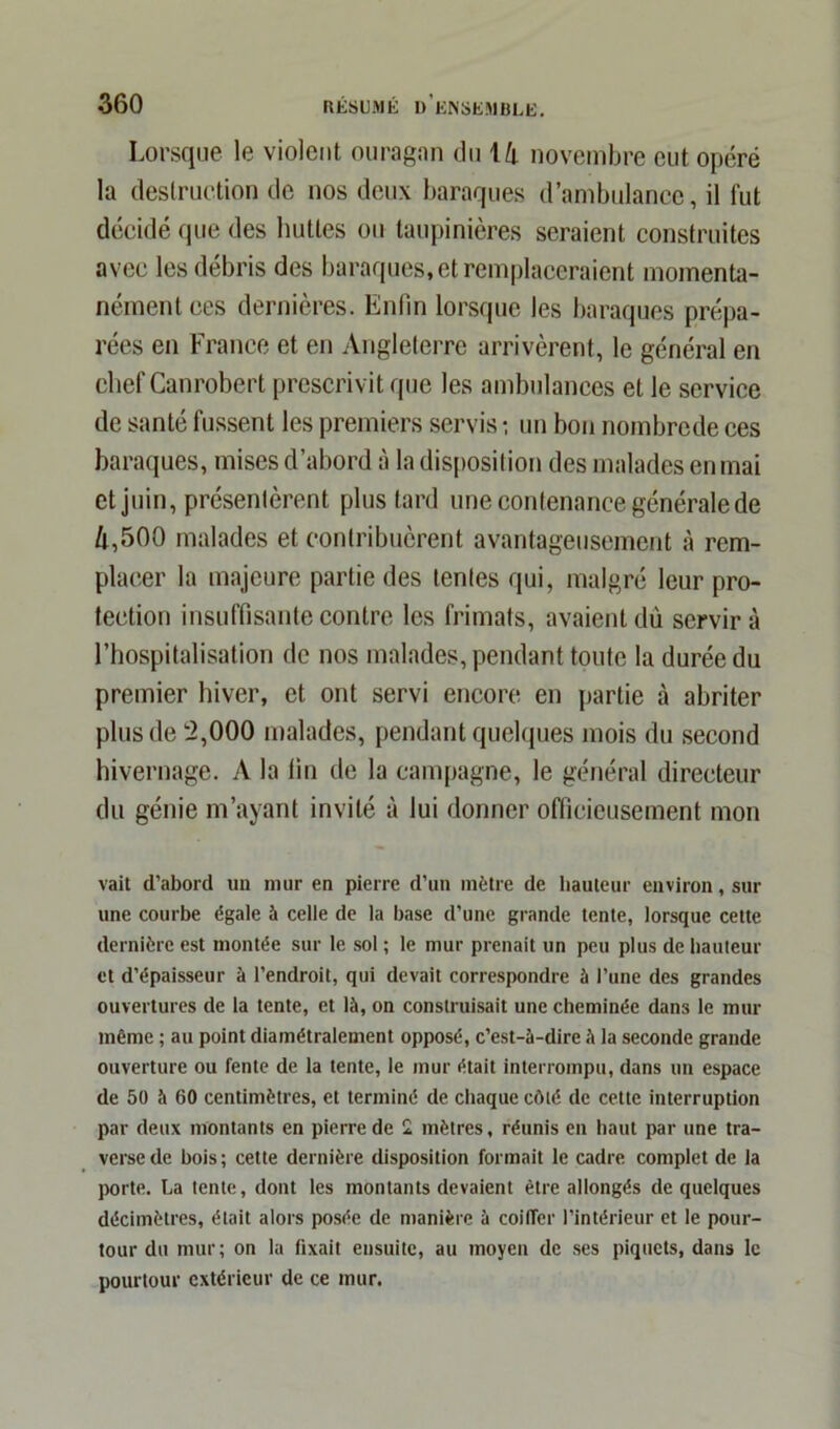 Lorsque le violent ouragan du ih novembre eut opéré la destruction de nos deux baraques d’ambulance, il lut décidé que des huttes ou taupinières seraient construites avec les débris des baraques, et remplaceraient momenta- nément ces dernières. Enfin lorsque les baraques prépa- rées en France et en Angleterre arrivèrent, le général en chef Canrobert prescrivit que les ambulances et le service de santé fussent les premiers servis ; un bon nombrede ces baraques, mises d’abord à la disposition des malades en mai et juin, présentèrent plus tard une contenance générale de ù,500 malades et contribuèrent avantageusement à rem- placer la majeure partie des tentes qui, malgré leur pro- tection insuffisante contre les frimats, avaient dû servira l’hospitalisation de nos malades, pendant toute la durée du premier hiver, et ont servi encore en partie à abriter plus de 2,000 malades, pendant quelques mois du second hivernage. A la fin de la campagne, le général directeur du génie m’ayant invité à lui donner officieusement mon vait d’abord un mur en pierre d’un mètre de hauteur environ, sur une courbe égale à celle de la base d’une grande tente, lorsque cette dernière est montée sur le sol ; le mur prenait un peu plus de hauteur et d’épaisseur à l’endroit, qui devait correspondre à l’une des grandes ouvertures de la tente, et là, on construisait une cheminée dans le mur même ; au point diamétralement opposé, c’est-à-dire à la seconde grande ouverture ou fente de la tente, le mur était interrompu, dans un espace de 50 à 60 centimètres, et terminé de chaque côté de cette interruption par deux montants en pierre de 2 mètres, réunis en haut par une tra- verse de bois; cette dernière disposition formait le cadre complet de la porte. La tente, dont les montants devaient être allongés de quelques décimètres, était alors posée de manière à coiffer l’intérieur et le pour- tour du mur; on la fixait ensuite, au moyeu de ses piquets, dans le pourtour extérieur de ce mur.