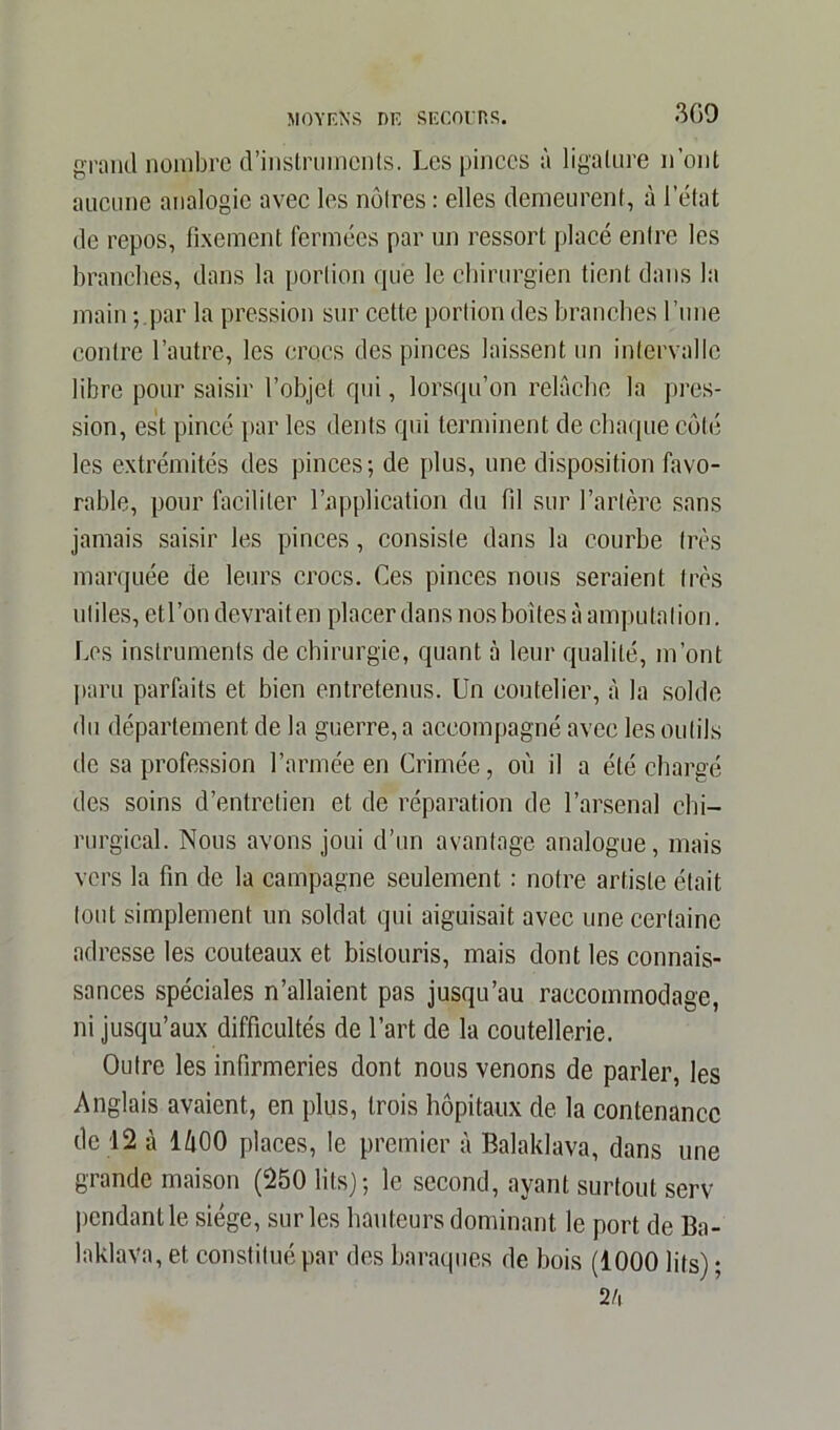 3 GO grand nombre d'instruments. Les pinces à ligature n’ont aucune analogie avec les noires: elles demeurent, à 1 état de repos, fixement fermées par un ressort placé enire les branches, dans la portion que le chirurgien tient dans la main ; par la pression sur cette portion des branches l’une contre l’autre, les crocs des pinces laissent un intervalle libre pour saisir l’objet qui, lorsqu’on relâche la pres- sion, est pincé par les dents qui terminent de chaque côté les extrémités des pinces; de plus, une disposition favo- rable, pour faciliter l’application du fd sur l’artère sans jamais saisir les pinces, consiste dans la courbe très marquée de leurs crocs. Ces pinces nous seraient très utiles, etl’on devrait en placer dans nos boîtes à amputation. Les instruments de chirurgie, quant à leur qualité, m’ont paru parfaits et bien entretenus. Un coutelier, à la solde du département de la guerre, a accompagné avec les outils de sa profession l’armée en Crimée, où il a été chargé des soins d’entretien et de réparation de l’arsenal chi- rurgical. Nous avons joui d’un avantage analogue, mais vers la fin de la campagne seulement : notre artiste était tout simplement un soldat qui aiguisait avec une certaine adresse les couteaux et bistouris, mais dont les connais- sances spéciales n’allaient pas jusqu’au raccommodage, ni jusqu’aux difficultés de l’art de la coutellerie. Outre les infirmeries dont nous venons de parler, les Anglais avaient, en plus, trois hôpitaux de la contenance de 12 à lùOO places, le premier à Balaklava, dans une grande maison (250 lits); le second, ayant surtout serv pendant le siège, sur les hauteurs dominant le port de Ba- laklava, et constitué par des baraques de bois (1000 lits) ; 2 h