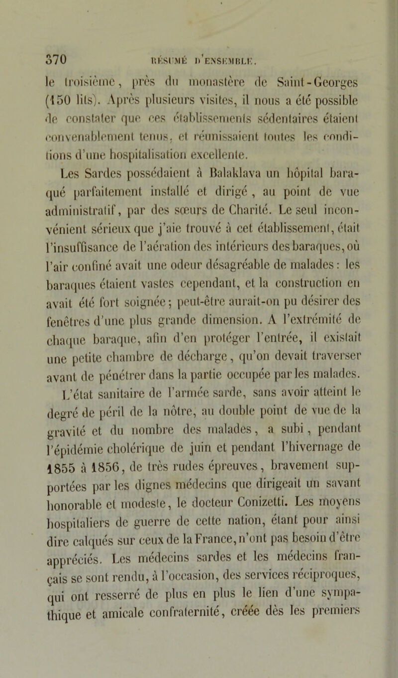 le troisième, près du monastère de Saint - Georges (150 lits). Après plusieurs visites, il nous a etc possible de constater que ces établissements sédentaires étaient convenablement tenus, et réunissaient toutes les condi- tions d’une hospitalisation excellente. Les Sardes possédaient à Balaklava un hôpital bara- qué parfaitement installé et dirigé , au point de vue administratif, par des sœurs de Charité. Le seul incon- vénient sérieux que j’aie trouvé à cet établissement, était l’insuffisance de l’aération des intérieurs des baraques, où l’air confiné avait une odeur désagréable de malades : les baraques étaient vastes cependant, et la construction en avait été fort soignée; peut-être aurait-on pu désirer des fenêtres d’une plus grande dimension. A l’extrémité de chaque baraque, afin d’en protéger l’entrée, il existait une petite chambre de décharge, qu’on devait traverser avant de pénétrer dans la partie occupée parles malades. L’état sanitaire de l’armée sarde, sans avoir atteint le degré de péril de la nôtre, au double point de vue de la gravité et du nombre des malades, a subi, pendant l’épidémie cholérique de juin et pendant l’hivernage de 1855 à 1856, de très rudes épreuves, bravement sup- portées par les dignes médecins que dirigeait un savant honorable et modesle, le docteur Conizetti. Les moyens hospitaliers de guerre de cette nation, étant pour ainsi dire calques sur ceux de la France, n’ont pas besoin d’être appréciés. Les médecins sardes et les médecins fran- çais se sont rendu, a 1 occasion, des services îecipioqucs, qui ont resserré de plus en plus le lien d’une sympa- thique et amicale confraternité, créée dès les premiers