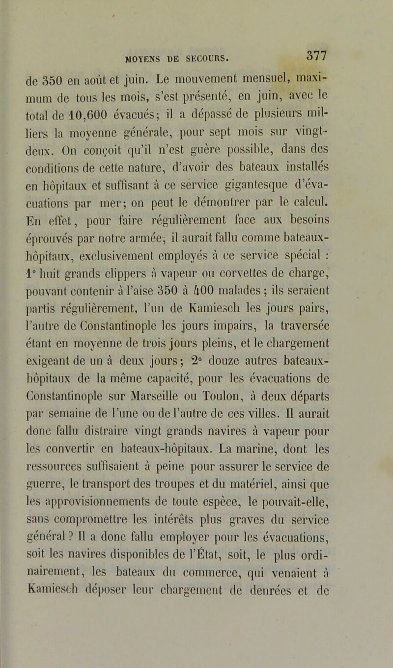 de 350 en août et juin. Le mouvement mensuel, maxi- mum de tous les mois, s’est présenté, en juin, avec le total de 10,600 évacués; il a dépassé de plusieurs mil- liers la moyenne générale, pour sept mois sur vingt- deux. On conçoit qu’il n’est guère possible, dans des conditions de cette nature, d’avoir des bateaux installés en hôpitaux et suffisant à ce service gigantesque d’éva- cuations par mer; on peut le démontrer par le calcul. En effet, pour faire régulièrement face aux besoins éprouvés par notre armée, il aurait fallu comme bateaux- hôpitaux, exclusivement employés à ce service spécial : 1° huit grands clippers à vapeur ou corvettes de charge, pouvant contenir à l’aise 350 à li00 malades ; ils seraient partis régulièrement, l’un de Kamiesch les jours pairs, l’autre de Constantinople les jours impairs, la traversée étant en moyenne de trois jours pleins, et le chargement exigeant de un à deux jours; 2° douze autres bateaux- hôpitaux de la même capacité, pour les évacuations de Constantinople sur Marseille ou Toulon, à deux départs par semaine de l’une ou de l’autre de ces villes. Il aurait donc fallu distraire vingt grands navires à vapeur pour les convertir en bateaux-hôpitaux. La marine, dont les ressources suffisaient à peine pour assurer le service de guerre, le transport des troupes et du matériel, ainsi que les approvisionnements de toute espèce, le pouvait-elle, sans compromettre les intérêts plus graves du service général ? Il a donc fallu employer pour les évacuations, soit les navires disponibles de l’État, soit, le plus ordi- nairement, les bateaux du commerce, qui venaient à Kamiesch déposer leur chargement de denrées et de