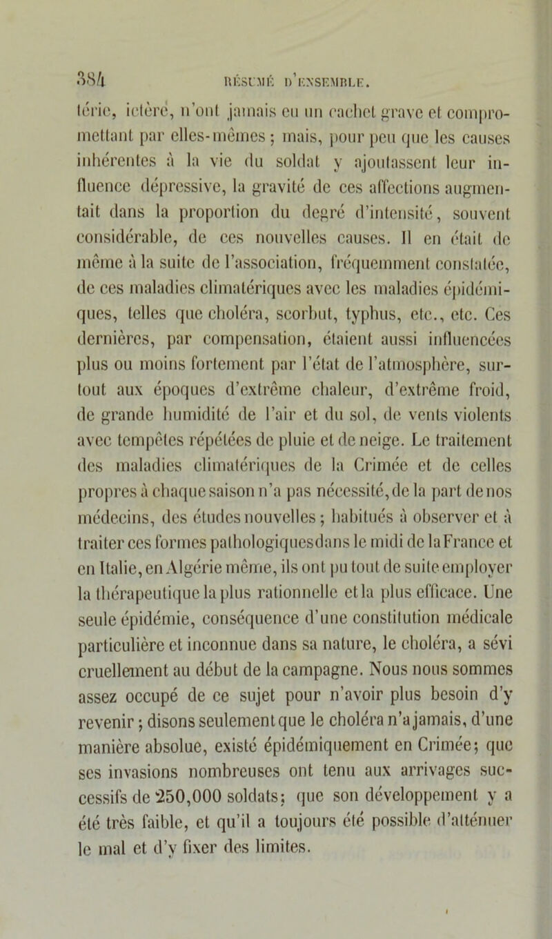 téric, ictère, n’ont jamais en un cachet grave et compro- mettant par elles-mêmes ; mais, pour peu que les causes inhérentes à la vie du soldat y ajoutassent leur in- fluence dépressive, la gravité de ces affections augmen- tait dans la proportion du degré d’intensité, souvent considérable, de ces nouvelles causes. 11 en était de même à la suite de l’association, fréquemment constatée, de ces maladies climatériques avec les maladies épidémi- ques, telles que choléra, scorbut, typhus, etc., etc. Ces dernières, par compensation, étaient aussi influencées plus ou moins fortement par l’état de l’atmosphère, sur- tout aux époques d’extrême chaleur, d’extrême froid, de grande humidité de l’air et du sol, de vents violents avec tempêtes répétées do pluie et de neige. Le traitement des maladies climatériques de la Crimée et de celles propres à chaque saison n’a pas nécessité, de la part de nos médecins, des études nouvelles ; habitués à observer et à traiter ces formes pathologiquesdans le midi de la France et en Italie, en Algérie même, ils ont pu tout de suite employer la thérapeutique la plus rationnelle et la plus efficace. Une seule épidémie, conséquence d’une constitution médicale particulière et inconnue dans sa nature, le choléra, a sévi cruellement au début de la campagne. Nous nous sommes assez occupé de ce sujet pour n’avoir plus besoin d’y revenir ; disons seulement que le choléra n’a jamais, d’une manière absolue, existé épidémiquement en Crimée; que ses invasions nombreuses ont tenu aux arrivages suc- cessifs de‘250,000 soldats; que son développement y a été très faible, et qu’il a toujours été possible d’atténuer le mal et d’y fixer des limites.